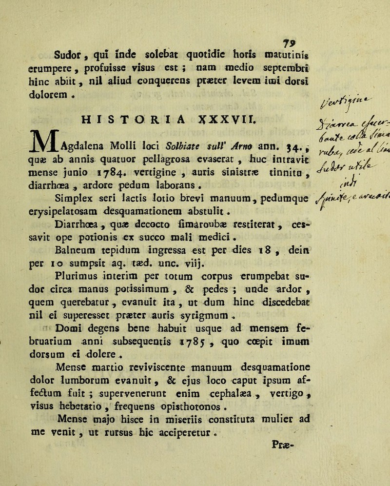 7^ Sudor, qui inde solebat quotidie horis inatutinig erumpere, profuisse visus est ; nam medio septembri hinc abiit, nil aliud conquerens prascer levem imi dorsi dolorem « HISTORIA XXXVII. JV/f Agdalena Molli loci Solbiate tuli' Arno ann. 14. ^ quas ab annis quatuor pellagrosa evaserat , huc intravit mense junio 1784. vertigine , auris sinistr» tinnita , diarrhoea ^ ardore pedum laborans • Simplex seri lactis lotio brevi manuum, pedumque erysipelatosam desquamationem abstulit . Diarrhoea, quas decocto fimaroubaB restiterat, ces- savit ope potionis ex succo mali medici • Balneum tepidum ingressa est per dies 18 , dein per 10 sumpsit aq. tsed. unc. viij. Plurimus interim per totum corpus erumpebat su- dor circa manus porissimum , & pedes ; unde ardor , quem querebatur, evanuit ita, ut dum hinc discedebat nil ei superessec prastcr auris sycigmum ^ Domi degens bene habuit usque ad mensem fe- bruarium anni subsequeotis 1785 , quo coepit imum dorsum ei dolere • Mense martio reviviscente manuum desquamatione dolor lumborum evanuit, & ejus loco caput ipsum af- fedlum fuit ; supervenerunt enim cephalsea , vertigo , visus hebetatio , frequens opisthotonos . Mense majo hisce in miseriis constituta mulier ad me venit, ut rursus hic acciperetur • Pr«- / (tih