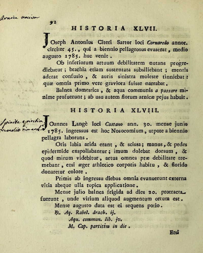 HISTORIA XLVII. Joseph Antotiiu« Citeri Sartor loci Comareio annor« circiter 45., qui a biennio pellagrosus evaserat, medio augusto 1785. huc venit . Ob inferiorum artuum debilitatem nutans progre- diebatur ; brachia etiam sustentata subsiliebant ; mentis aderat confusio , & auris sinistra moleste tinniebat; qusB omnia primo vere graviora fuisse narrabat. Balnea domestica , & aqua communis a passare mi- ssime profuerunt; ab usu autem florum arnic^ pejus habuit. J HISTORIA XLVIIL Oannes Lang^ loci Castam ann. 30. mense junio 1785. ingressus est hoc Nosocomium , utpote a biennio pcllagra laborans. Oris labia arida erant , scissa; manus>6c pedes epidermide exspoliabantur; imum dolebat dorsum , & quod mirum videbitur, artus omnes prae debilitate tre- mebant, etsi aeger athletico corporis habitu , & florido donaretur colore , Primis ab ingressu diebus omnia evanuerunt externa vitia absque ulla topica applicatione. Mense julio balnea frigida ad dies 20. protracta,, fuerunt , unde virium aliquod augmentum ortum est. Mense augusto data est ei sequens potio, 1^,. Ao[, RabeL drach» ij» Aqu, commun, lih» jv* M» Cap. partitsm in die • Etsi