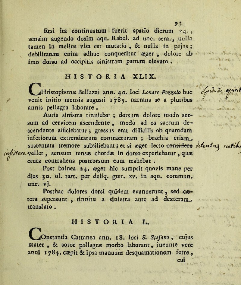 9^ Etsi ita continuatum fuerit spatio dierum 24., sensim augendo dosim aqu. Rabe!, ad une. sem,, nuUa tamen in melius visa est mutatio , & nulla in pejus ; debilitatem enim adhuc conqueritur «ger , dolore ab imo dorso ad occipitis sinistram partem elevaro , ^ HISTORIA XLIX. C^Hristophorus Bellazzi ana. 40. loci Lonate Pazzolo huc venit initio mensis augusti 1785« narrans se a pluribus annis pellagra laborare • Auris sinistra tinniebat ; dorsum dolore modo sur- sum ad cervicem ascendente , modo ad os sacrum de- scendente afficiebatur ; gressus erat difficilis ob quamdam inferiorum extremitatum contracturam ; brachia etiam^ sustentata tremore subsiliebant; er si aeger lecto eetmdere /^ere^vellQt, sensum tensae chordse in dorso experiebatur , quae crura contrahens poscrorsum eum trahebat . Post balnea 24, «ger hic sumpsit quovis mane per dies $0, ol. tart. per deliq. gutt. xv. in aqu. commun. nnc. vj« Posthac dolores dorsi quidem evanuerunt, sed. tera supersunt , tinnita a sinistra aure ad dexteram^ translato . HISTORIA L. OjOnstantia Cattanea ann. 18. loci S. Stefano ^ cujus mater , & soror pellagra morbo laborant, incunte vere anni 1784. coepit Qc ipsa manuum desquamationem ferre ,