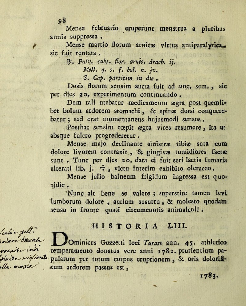 pS Mense februario eruperunt menstrua a pluribus annis suppressa • Mense martio florum amicae virtus antiparalytica-i sic fuit tentata , Pulv, suht» flor» arme, draeb. ij» Meli» q» X. /» bol. n, jv» S. Cap» partitim in die • Dosis florum sensim aucta fuit ad unc, sem. • sic per dies 20. experimentum continuando. Dum tali utebatur medicamento aegra post quemli- bet bolum ardorem stomachi, & spinae dorsi conquere- batur ; sed erat momentaneus hujusmodi sensus. Posthac sensim coepit «gr.a vires resumere, ita ut absque fulcro progrederetur. Mense majo declinante sinistrae tibiae sura cum dolore livorem contraxit , & gingivae tumidiores faetse sunt , Tunc per dies 20. data el fuit seri lactis fumaria alterati lib. j. , victu interim exhibito oleraceo. Mense julio balneum frigidum ingressa est quo- udie . ‘Nunc ait bene se valere ; superstite tamen levi lumborum dolore , aurium susurru, molesto quodam sensu in fronte quasi ciicumeuntis animalculi. ■J.- D. HISTORIA LIII. Ominicus Guzzetti loci Turate ann. 45. athletico temperamento donatus vere anni 1782. prurientium pa- pularum per totum corpus eruptionem, & oris dolorifi- flU^ cum ardorem passus est • 1783.