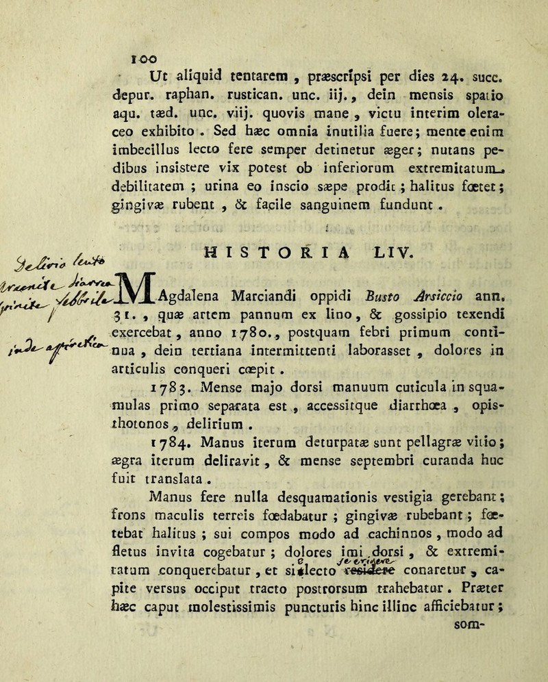 lOO Ut aliquid tentarem , praescripsi per dies 24. succ. depur« raphan. rustican. unc. iij., dein mensis spatio aqu. tasd. unc. viij. quovis mane , victu interim olera- ceo exhibito . Sed haec omnia inutilia fuere; mente enim imbecillus lecto fere semper detinetur seger; nutans pe- dibus insistere vix potest ob inferiorum extremitatum^ debilitatem ; urina eo inscio s$pe prodic; halitus foetet; gingivae rubeat , ik. facile sanguinem fundunt. HISTORIA LIV- -A/T ^ i V i -Agdalcna Marciandi oppidi 'Busto Arstccio ann, 31. 9 qu« artem pannum ex lino, & gossipio texendi exercebat , anno 1780, , postquam febri primum conti- nua 9 dein tertiana intermittenti laborasset 9 dolores in articulis conqueri coepit . 1783. Mense majo dorsi manuum cuticula In squa- mulas primo separata est 9 accessitque diarrhoea , opis- ihotonos., delirium. 1784, Manus iterum deturpat* sunt pellagrae vitio; *gra iterum deliravit, & mense septembri curanda huc fuit translata . Manus fere nulla desquaraationis vestigia gerebant; frons maculis terreis foedabatur ; gingiv* rubebant; foe- tebat halitus ; sui compos modo ad cachinnos , modo ad fletus invita cogebatur ; dolores imi .dorsi 9 & extremi- P .e. latura conquerebatur , et sitlecto conaretur , ca- pite versus occiput tracto postrorsum trahebatur. Pr*ter hasc caput molestissimis puncturis hinc illinc affleiebatur; som-