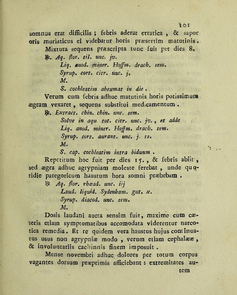 ttt somnus erat difficilis ; febris aderat erratica , 6c sapor oris muriaticus ei videbatur horis prseseriim matutinis • Mixtura sequens prascripta tunc fuit per dies 8. flor. til. unc. jv. Ltq. anod. piher. Hoffm. drach. sem, Syrup, cort. citr, unc. j» M. S. cochleatim absumat in die , Verum cum febris adhuc matutinis horis potissimum ^gram vexaret, sequens substitui medicamentum . Extract. chin. chin. unc. sem. Solve in aqu- tot, citr. unc. jv., et adde Liq. anod. miner. Hojfm, drach. sem. Syrup. cort. aurant. mc, j> ss% M. S. cap. cochleatim intra biduum . Repetitum hoc fuit per dies 15. , & febris abiit, sed segra adhuc agrypniam moleste ferebat , unde quo- tidie paregoricum haustum hora somni praebebaiij , Aq. flor, rheead. unc. iij Laud. liquid. Sydenham. gut. x. Syrup. diacod. unc. sem. M. Dosis laudani aucta sensim fuit, maxime cum eme- teris etiam symptomatibus accomodata viderentur narco- tica remedia. Et re quidem vera haustus hujus continua- tus usus non agrypnise modo , verum etiam cephal«« , & involuntariis cachinnis finem imposuit . Mense novembri adhuc dolores per totum corpus vagantes dorsum prajprimis afficiebant : extremitates au- tem