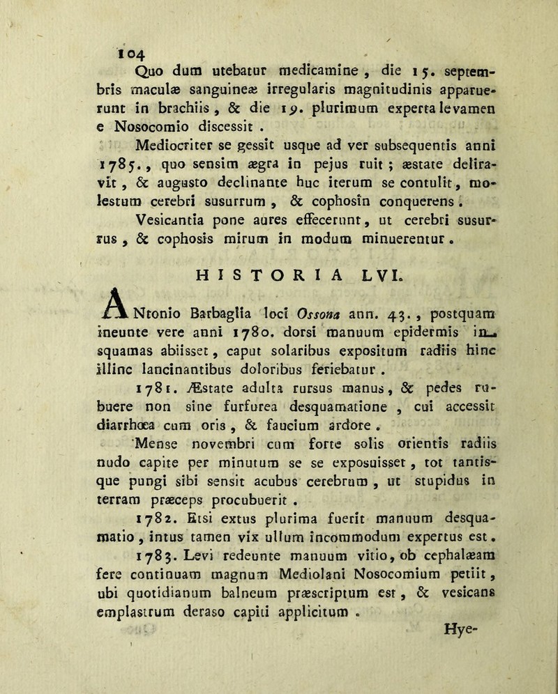 Quo dum utebatur medicamine, die 15. Septem- bris maculas sanguine» irregularis magnitudinis apparue- runt in brachiis, & die plurimum experta levamen e Nosocomio discessit . Mediocriter se gessit usque ad ver subsequentis anni 1785., quo sensim aegra in pejus ruit; aestate delira- vit, & augusto declinante huc iterum se contulit, mo- lestum cerebri susurrum , & cophosin conquerens i Vesicantia pone aures effecerunt, ut cerebri susur- rus , dc cophosis mirum in modum minueremur. HISTORIA LVL jAlNtonio Barbaglia loci Ossona ann. 43.5 postquam ineunte vere anni 1780. dorsi manuum epidermis in-. squamas abiisset, caput solaribus expositum radiis hinc illinc lancinantibus doloribus feriebatur . 1781. Testate adulta rursus manus, & pedes ru- buere non sine furfurea desquamatione , cui accessit diarrhoea cum oris , & faucium ardore . 'Mense novembri cum forte solis orientis radiis nudo capite per minutum se se exposuisset, tot tantis- que pungi sibi sensit acubus cerebrum , ut stupidus in terram praeceps procubuerit . 1782. Etsi extus plurima fuerit manuum desqua- matio, intus tamen vix ullum incommodum expertus est, 1783. Levi redeunte manuum vitio, ob cephalaeam fere continuam magnum Mediolani Nosocomium petiit, ubi quotidianum balneum praescriptura esr, & vesicans emplastrum deraso capiti applicitum . Hye-