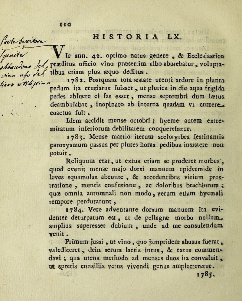 HISTORIA LX. \ Ir ann. 42. optima natus^^ genere , & Ecclesiaatico y^V^prasdicus officia vino praesertim albaahiiiebatur ^ volupta- ^ / tibus etiam plus, «qua deditus • /' 1782, Postquam tota «state urenti ardore in planta pedura ita cruciatus; fuisset,, ut pluries in die aqua frigida pedes abluere ci fas: esset, mense septembri dum l«tus. deambulabat ,, inopinata ab interna quadam vi currere* . V' , coactus fuit ^ Idem accidit mense octobri ; hyeme autem extre- mitatum inferiorum debilitatem conquerebatur. 1783. Mense mactio iterum sceiotyrbea festinantia paroxysmum passus per piures horas pedibus, insistere non potuit • Reliquum erat,ut extus etiam se proderet morbus ,, quod evenit mense majo dorsi manuum epidermide in leves squamulas abeunte , & accedentibus virium pros- tratione jt mentis confusione , ac doloribus brachiorum ; qu« omnia autumnali non modo, verum etiam hyemali tempore perdurarunt , 1784. Vere adventante dorsum manuum ita evi- denter deturpatum est , ut de pellagr* morbo nullum^ amplius; superesset dubium 3^ unde ad me consulendum venit Primum jussi , ut vino, quo fampridem abusus fuerat, valediceret, dein serum lactis intus, & extus commen- davi I qua utens methodo ad menses duos ita convaluit spretis consiliis vetus vivendi genus amplecteretur. 1785.