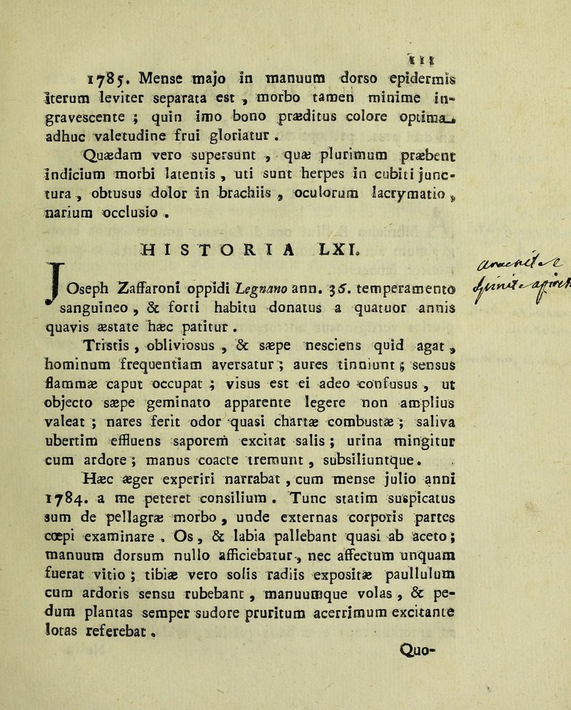 «11 17B5. Mense inajo in manuum dorso epidermis Iterum leviter separata est , morbo tamen minime in- gravescente ; quin imo bono praeditus colore optima»* adhuc valetudine frui gloriatur . Quaedam vero supersunt , - quae plurimum probent indicium morbi latentis, uti sunt herpes in cubiti junc- tura , obtusus dolor in brachiis j oculorum lacrymatio ^ narium occlusio . HIS T O R I A LXL I Oseph ZafFaroni oppidi Legnmo ann, $5. temperamento sanguineo, & forti habitu donatus a quatuor annis quavis aestate haec patitur. Tristis , obliviosus , '& saepe nesciens quid agat , hominum frequentiam aversatur ; aures tinniunt 5 sensus flammae caput occupat 4 visus est ei adeo confusus , ut objecto saepe geminato apparente legere non amplius valeat ; nares ferit odor ^quasi chartae combustae ; saliva ubertim effluens saporerh excitat salis; urina mingitur cum ardore ; manus coacte tremunt, stibsiliuntque. Haec «ger experiri narrabat, cum mense julio anni 1784. a me peteret consilium . Tunc statim suspicatus sum de pellagrae morbo, unde externas corporis partes coepi examinare , Os, & labia pallebant quasi ab aceto; manuum dorsum nullo afficiebatur*, nec affectum unquam fuerat vitio ; tibiae vero solis radiis exposit» paulluium cura ardoris sensu rubebant , manuumque volas , & pe- dum plantas semper sudore pruritum acerrimum excitante lotas referebat • Quo-