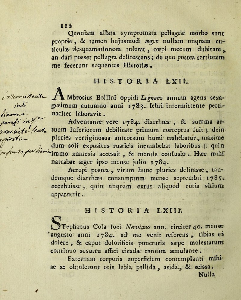 1 112 Quoniam allata symptomata peliagras morbo sunt proprk , 6c tamen hujusmodi «gec nullam unquam cu- ticulas desquamationem tulerat, coepi mecura dubitare ^ an dari posset pellagra delitescens; de quo postea certiore m me fecerunt sequentes Historias. A H I S T O R I h hXlh ^Mbrosius Bollini oppidi annum agens sexa« /nA gesimum autumno anni 178.3. febri intermittente perri^ naciter laboravit. iAdventante' vere 1784. diarrhoea , & summa ar- tuum inferiorum debilitate primum correptus fuit ; dein pluries vertiginosus antrorsum humi trahebaturmaxime 0 f dum soli expositus^ rusticis incumbebat laboribus quin amnesia accessit ^ & mentis confusio . H«c mihi: narrabat seger ipse mense julio 1,784. Accepi postea, virum hunc pluries delirasse-, tan» demquc diarrhoea consumptum mense Septembri 1785» occubuisse , quin unquam extus aliquod cutis vitium^ apparuerit«. HISTORIA LXin; Q i^Tephanus Cola loci Nerviam’-^nnv circiter 40. mense ''augusto anni 1784. ad me venit referens,, tibias ea» dolere , & caput dolorificis puncturis sa?pe molestatum: continuo susurru affici cicadge cantum aemulante. Externam corporis superficiem contemplanti mihi se se obtulerunt oris labia pallida, arida-, scissa. Nulla