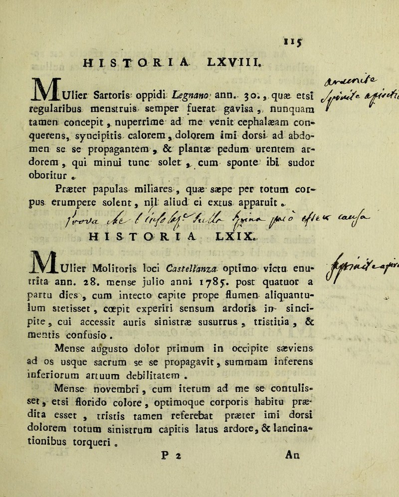 HISTORIA^ LXVIIL [^UHcr Sartoris- oppidi Legnano> ann.. 30., quse etsi regularibus menstruis.’ semper fuerat gavisa nunquara • ^ tamen concepit,, nuperrime ad me-venit cephalasam con- querens, syncipitis calorem , dolorem imi dorsi ad abdo- men se se propagantem , & plantflB’ pedum urentem ar- dorem, qui minui tunc solet ,, cum sponte’ ibi sudor oboritur . PfiBter papulas miliares , quae saepe-per totum cor- pua erumpere solent, ml aliud ei extus apparuit HISTORIA. LXIX. ^ • M- .Ulier Molitoris loci Castellanza optimo victu enu- trita ann. 28. mense julio anni lySy. post quatuor a partu dies , cum intecto xpapite prope flumen aliquantu- lum stetisset, coepit experiri sensum ardoris in- sinci- pite , coi accessit auris sinistrae susurrus ^ tristitia , & mentis confusio. Mense augusto dolor primum in occipite sasviens ad os usque sacrum se se propagavit, summam inferens inferiorum artuum debilitatem * Mense novembri, cum iterum ad me se contulis- set , etsi florido colore , optimoque corporis habita prse*- dita esset , tristis tamen referebat pr^ter imi dorsi dolorem totum sinistrum capitis latus ardore, & lanci na- tionibus torqueri.