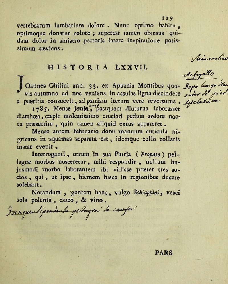 1 vertebrarum lumbarium dolore . Nunc optimo habitu ^ opeimoque donatur colore ; superest tamen obtusus qui- dam dolor in sinistro pectoris latere inspiratione potis- simum sasviens» HISTORIA LXX VII. I Oannes Ghilini ann. 35. ex Apuanis Montibus quo* ^ vis autumno ad nos veniens in assulas ligna discindere a pueritia consuevit 9 ad patriam iterum vere reversurus , 1785. Mense jonli^^postquam diuturna laborasset diarrhoea, coepit molestissimo cruciari pedum ardore noc- tu prassertim , quin tamen aliquid extus appareret. Mense autem februario dorsi manuum cuticula ni- gricans in squamas separata est ^ idemque collo collaris instar evenit . Interroganti, utrum In sua Patria ( Profato) pel- lagrae morbus nosceretur, mihi respondit , nullum hu- jusmodi motbo laborantem ibi vidisse praeter tres so- cios , qui', ut ipse, hiemem hisce in Tegionibus ducere solebant. Notandum , gentem hanc, vulgo 'Scbiafphif vesci sola polenta , caseo vino • l PARS