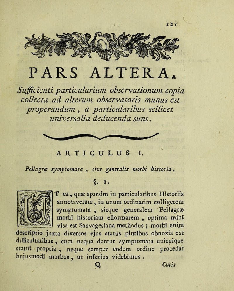 PARS ALTERA. Sufficienti particularium observationum copia collecta ad alterum observatoris munus est properandum , a particularibus scilicet universalia deducenda sunt . ARTICULUS I. PellagrcB symptomata , sive generalis morbi historia. $. I. T ea, quae sparsim in particularibus Historiis annotaveram , in unum ordinarim colligerem symptomata , sicque generalem Pellagr£e morbi historiam efForraarem , optima mihi visa est Sauvagesiana methodus ; morbi enina descriptio juxta diversos ejus status pluribus obnoxia est difficultatibus , cum neque dentur symptomata unicuique statui propria , neque semper eodem ordine procedat hujusmodi morbus, ut inferius videbimus . Q Cutis