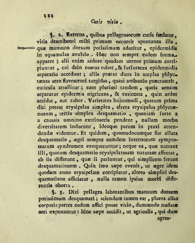 Cutis vitia * §, 2. Externa, quibus pellagrosorum cutis foedatur, vitia describenti mihi primum occurrit spontanea illa , ©eiquamatio q^ag manuum dorsum poiissimura adoritur , epidermidis in squamulas avulsio . H«c non semper eadem forma-, apparet alii enim ardore quodam urente primum corri- piuntur , cui dein roseus rubor , & furfuracea epidermidis separatio accedunt ; aliis prserer dicta in amplas phlyc» tsenas sero flavescenti turgidas, quasi ambustio prascesserir , cuticula attoHitur ; sunt plurimi tandem , quels sensim separatur epidermis nigricans, & exsiccata , quin ardor accidat , aut rubor, Varietates hujusmodi, quarum prima dici potest erysipelas simplex , altera erysipelas phlyctas- nosum 3 tertia simplex desquamatio , quoniam forte a a caussis omnino extrlnsecis pendent , nullam morbo diversitatem inducunt , ideoque parum In praxi atten- dendae videntur. Et quidem, quomodocumque fiat allata desquamatio , segri semper eamdem internorum sympto- matum syndromen conqueruntur; neque ea, quse narrant illi, quorum desquamatio erysipelaiosam naturam affectat, ab iis differunt , quae li patiuntur, qui simplicem ferunt dcsquamationem . Quin Iroo s«pe evenit, ut aeger idem quodam anno erysipelate corripiatur , altero simplici des- quamatione afficiatur , nulla tamen ipsius morbi dide- re ntia oborta , 5. 3. Dixi pellagra laborantibus manuum dorsum potissimum desquamari; sciendum tamen est, plures alias corporis partes eodem affici posse vitio, dummodo nudatae aeri exponantur : liinc saepe accidit, ut agricolis , qui dum agres-