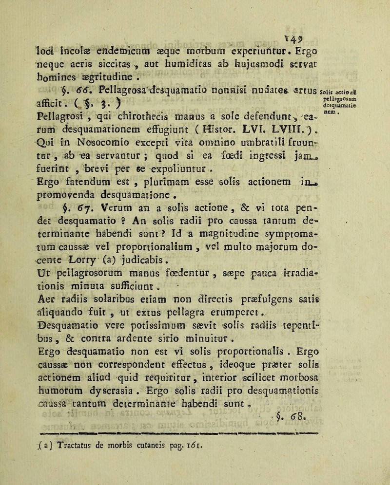 \45 Iodi incolas endemicum aeque morbum experiufsrur. Ergo neque aeris siccitas , aut humidiras ab hujusmodi servae homines segritudine . §, 66, Peliagrosa desquamatio nonnisi nudates artus Solis actio afficit. ( :§. 9. ) Pellagrosi , qui chirothecls manus a sole defendunt, 'ea» rum desquamationem effugiunt ( Hisior. LVI. LVIII. ’). Qui in Nosocomio excepti vita omnino umbratili fruun- tar, ab -ea servantur ; quod sl ea foedi ingressi jaiiLa fuerint , brevi per se expoliuntur . Ergo fatendum est , plurimam esse solis actionem iiL- promovenda desquamationc . §. 6’7. Verum an a solis actione, Sc vi tota pen- det desquamatio ? An solis radii pro caussa tantum de- terminante habendi stmt ? Id a magnitudine symptoma- tum causssB vel proportionaliam , vd multo majorum do- cente Lorry (a) judicabis. Ut pellagrosorum manus fesdentur , ssepe pauca irradia- tionis minuta sufficiunt . Aer radiis solaribus etiam non directis praefulgens satis aliquando fuit , ut extus pellagra erumperet. Desquamatio vere potissimum sasvit solis radiis tepenti- bus, & contra ardente sirio minuitur . Ergo desquamatio non est vi solis proportionalis . Ergo caussae non correspondent effectus , ideoque pr^ter solis actionem aliud quid requiritur, interior scilicet morbosa humorum dyscrasia . Ergo solis radii pro desquamationis caussa lantum determinante habendi sunt, §. 6S, ,(a) Tractatus de morbis cutaneis pag. t<5i.