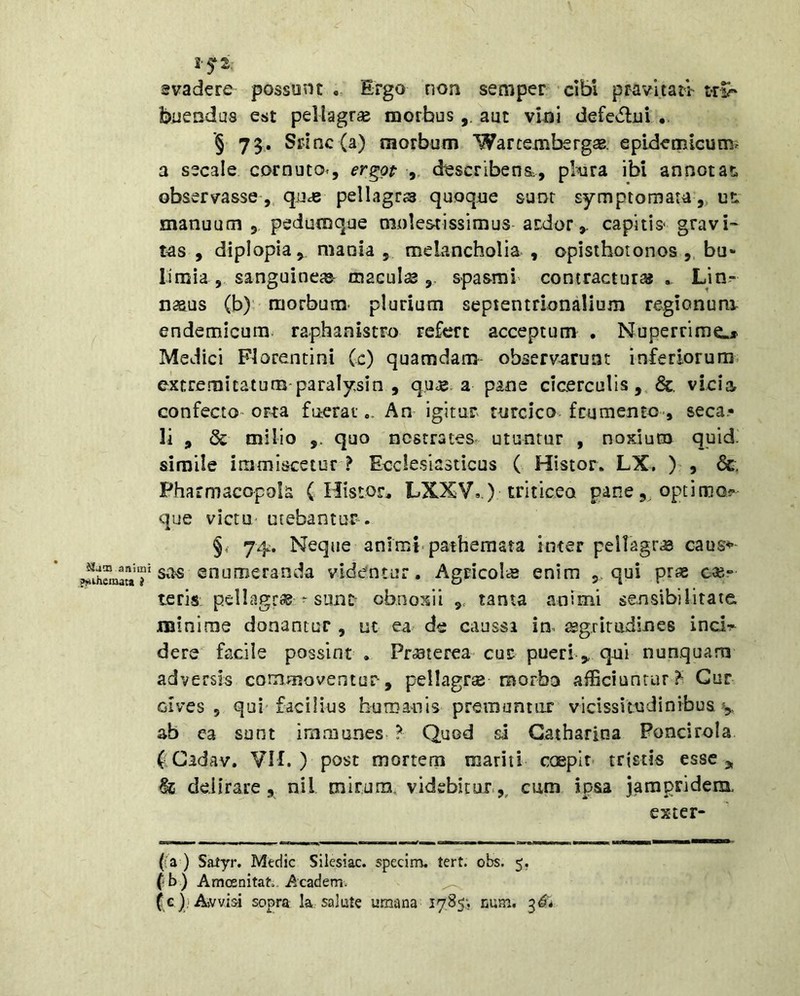 JJaiu animi ^ihemata i Ift. gvadere possunt,. Ergo non semper cibi pravitati tri- buendus est pellagrae morbus,, aut vini defe^lui . ’§ 73. Splnc (a) morbum Warcexiibergas. epidemicum^ a secale cornuto^, er^op ,, describens., pleura ibi annotas, observasse ,, quas pellagrs quoque sunt symptomata,, ut manuum , pedutnque molestissimus ardor,, capitis- gravi» tas , diplopia, mania , meLancholia , opisthotonos ,, bu- limia, sanguineas- maculse spa&ral contracturas Lin,- naaus (b) • morbum, plurium septentrionalium regionum, endemicum, raphanistro refert acceptum . Nuperrime* Medici Florentini (c) quamdam observarunt inferiorum, extremitatum-paralysin , qii«. a pane cicerculis vicia confecto- orta fueratAn igitur turcico frumento-, seca.- li , & milio quo nostrates- utuntur , noxium quid, simile immiscetur ? Eccle.siasticus ( Histor. LX. ) , &, Pharmacopola ( Histor, LXXV,.) triticeo pane,, optimo?* que victu- utebantur. §. 74. Neque animi, patheraata inter peilagr,© caus^ s^^s enumeranda videntur. Agricola enim 5-qui pras eas- teri-s pcllagr® ‘ sunt obnoxii tanta animi sensibilitatc minime donantur , ut ea- de caussa im ^gg^irudine8 ind•^ dere facile possint . PriSterea cur pueri,, qui nunquam adversis commoventur, pellagrse morbo afficiuntur^ Cur Gives , qui facilius huroanis premantur vicissitudinibus ^ ab ca sunt immunes ? Quod si Gatharlna Poncirola (:Cidav. VM. ) post mortem mariti coeplr- tristis esse,, & delirare, nil mirum, videbitur.,, cum ipsa jampridem, exter- na) Satyr. Medie Silcsiac. specim. tert. obs. 5. (b) Amosnitah. Academ. (;c))AftVvisi sopra la salute umana 1785; num, ^6*