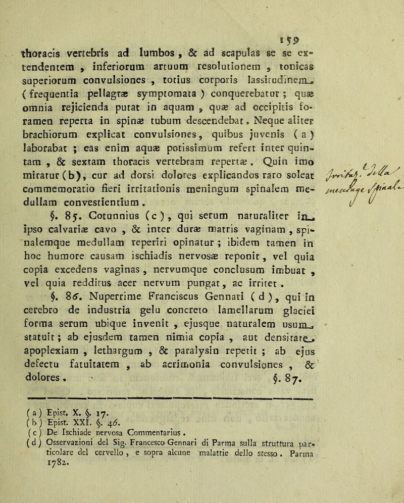 15^ thoracis vertebris ad lumbos , & ad scapolas se se ex*» tendentern , inferiorum artuum resolutionem , tonicas superiorum convulsiones , totius corporis lassitudinem^ {frequentia pellagras symptomata ) conquerebatur ; quse omnia rejicienda putat in aquam , quse ad occipitis fo- ramen reperta in spinse tubum descendebat, Neque aliter brachiorum explicat convulsiones, quibus juvenis (a) laborabat ; eas enim aquas potissimum refert inter quin- tam , & sextam thoracis vertebram repertas . Quin imo miratur (b), cur ad dorsi dolores explicandos raro soleat commemoratio fieri irritationis meningum spinalem me- dullam convestientium . §. 85. Cotunnius (c), qui serum naturaliter in ^ ipso calvarias cavo , & inter duras matris vaginam , spi- nalemque medullam reperiri opinatur ; ibidem tamen in hoc humore causam ischiadis nervos® reponit, vel quia copia excedens vaginas , nervumque conclusum imbuat , vel quia redditus acer nervum pungat, ac irritet . §. 8(5'. Nuperrime Franciscus Gennari ( d )., qui in cerebro de industria gelu concreto lamellarum glaciei forma serum ubique invenit , ejusque naturalem usum . statuit; ab ejusdem tamen nimia copia , aut densitato apoplexiam , lethargum , & paralysin repetit ; ab ejus defectu fatuitatem , ab acrimonia convulsiones , &' dolores • ' §• 87. ( a ) Epist. X. §.17. (b) Epist. XXr. §. 4(5. (c) De Ischiade nervosa Commentarius . (d) Osservazioni dei Sig. Francesco Gennari di Parma sulla struttura par- ticolare dei cervello , e sopra alcune malattie dello stesso . Parma 1782.