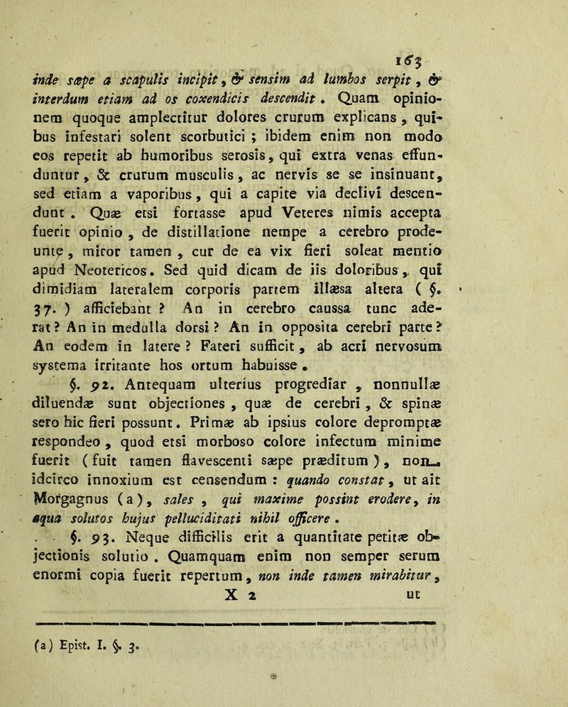 Me seepe a scapulis incipit» & sensim ad lumbos serpit, & interdum etiam ad os coxendicis descendit • Quam opinio- nem quoque amplectitur dolores crurum explicans , qui- bus infestari solent scorbutici ; ibidem enim non modo eos repetit ab humoribus serosis, qui extra venas effun- duntur , & crurum musculis , ac nervis se se insinuant, sed etiam a vaporibus, qui a capite via declivi descen- dunt , Qua^ etsi fortasse apud Veteres nimis accepta fuerit opinio , de distillatione nempe a cerebro prode- unt^ , miror tamen , cur de ea vix fieri soleat mentio apdd Neotericos. Sed quid dicam de iis doloribus,, qut dimidiam lateralem corporis partem illisa altera ( §• 37. ) afficiebant ? An in cerebro caussa tunc ade- rat? An in medulla dorsi? An in opposita cerebri parte? An eodem in latere ? Fateri sufficit, ab acri nervosum systema irritante hos ortum habuisse * ^2. Antequam ulterius progrediar , nonnullse diluendae sunt objectiones , quae de cerebri, & spin« sero hic fieri possunt. Primae ab ipsius colore depromptae respondeo , quod etsi morboso colore infectum minime fuerit (fuit tamen flavescenti saipe praeditum ), noiL-i idcirco innoxium est censendum : quando constat, ut ait Morgagnus (a), sales , qui maxime possint eroderey in aqua solutos hujus pelluciditati nihil officere. $. P3. Neque difficilis erit a quantitate petitae ob» jectionis solutio . Quamquam enim non semper serum enormi copia fuerit repertum, non inde tamen mirabitur y X 2 UE © (a) Epist. I. §. 3.