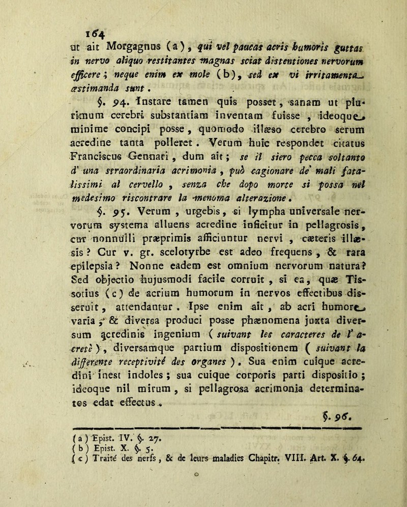 i<5'4 Mt ait Morgagnos (a) , qui vel paucas acris humoris guttas in nervo aliquo restitantes magnas sciat distentiones nervorum efficere ; 'neque enim ex mole (b), sed ex vi irritamenta^ cestimanda sunt. P4. instare tamen quis posset, sanam ut plu- ri^murn cerebri substantiam inventam fuisse , ideoquo minime concipi posse, quomodo illjeso cerebro serum acredine tanta polleret. Verum huic respondet citatus Franciscus Gennari, dum ait; se il siero pecca soltanto d' una straordinaria acrimonia , pub cagionare de' mali fata- lissimi al cervello , senza che dopo morte si possa nel mede simo riscontrare la •menoma alterazione, •§. P5. Verum , urgebis, si lympha universale ner- vorum systema alluens acredine inficitur in pellagrosis, cur nonnulli prajprimis afficiuntur nervi , casteris illae- sis ? Cur V. gr. scelotyrbe esr adeo frequens , <& rara epilepsia? Nonne eadem est omnium nervorum natura? Sed objectio hujusmodi faciie corruit , si ea, quae Tis- sotius (c) de acrium humorum in tiervos effectibus dis- seruit, attendantur. Ipse enim ^ir , ab acri humort-# varia 5* & diversa produci posse phaenomena juxta diver- sum ^credinis ingenium ( suivant les caracteres de t a- rme) , diversamque partium dispositionem ( suivant la differente receptiviti des organes ) . Sua enim cuique acre- dini'inesi indoles; sua cuique corporis parti dispositio; ideoque nil mirum , si pellagrosa acrimonia deiejrmina- tes edat effectus . 5. 9<S. ( a ) Epist. IV. 27, ( b ) Epist. X. ^ 5.