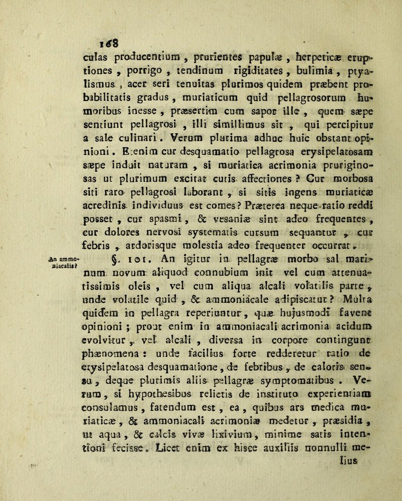 An animo* aiacalit? culas producentium , prudentes papulie , herpeticae erup* dones , porrigo , tendinum rigiditates, bulimia, ptj^a- lismus , acer seri tenuitas plurimos quidem praebent pro- babilitatis gradus, muriaticum quid pellagrosoruin hu- moribus inesse , praesertim cum sapor ille , quem’ saepe sentiunt pellagrosi , illi simillimus sit , qui percipitur a sale euHnari. Verum plurima adhuc huic obstant opi- nioni. Etenim cur desquanaatia pellagrosa erysipelatosam saepe induit nataram , si rauriatiGa acrimonia prurigino- sas ut plurimum excitat cutis affectiones ? Cur morbosa siti raro pellagrosi laborant ^ si sitis ingens muriaticae acredinis individuus est comes? Praeterea neque raiio reddi posset , cur spasmi, & vesania sint adeo frequentes , cur dolores nervosi systematis cursum sequantur cur febris , ardorisque molestia adeo frequenter occurrar ► §. loi. An igitur in pellagrae morbo sal mari;- num novunr aliquod eonnubium init vel cum attenua- tissimis oleis , vel cum aliqua alcalt volatilis parte ^ unde volatile quid, & amraoniacale adipiscatur? Multa quidem in pellagra reperiuatur, qu« hujusmodi favent opinioni ; prout enim in ammoniacali acrimonia acidum evolvitur ,, vel alcalt , diversa ia corpore contingunt phsenomena : unde facilius farte redderetur ratio de etyslpelatosa desquaraaiione, de febribus y de calorrs sen* su, deque plurimis aliis pellagrae symptomatibus . Ve- rum , si hypotheslbus relictis de instituto experientiam consulamus , fatendum est , ea , quibus ars medica mu- riaticae, & ammonlacaU acrimoni» medetur, praesidia, at aqua , & calcis vivas Hxivdum, minime satis inten- tioni' fecisse. Licet enim ex hisce auxiliis nonnulli me- lius