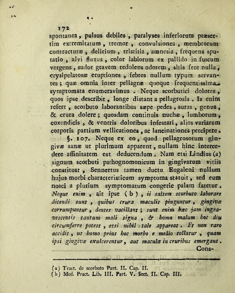 tyt spontanea, pulsus debiles , paralyses inferiorum praeser- tim extremitatum , tremor , convulsiones , membrorum contracturae , delirium , tristitia , amnesia , frequens spu- tatio , alvi fluxus , color labiorum ex pallido in fuscum vergens , sudor gravem redolens odorem , sitis fere nulla, crysipelatosas eruptiones , febres nullum typum servan- tes ; quae omnia inter pellagrae quoque frequentissima-. symptomata enumeravimus . Neque scorbutici dolores , ^uos ipse describit, longe distant a pellagrosis . Is enim refert , scorbuto laborantibus saepe pedes , suras , genua, & crura dolere; quosdam continuis nuchae, lumborum, coxendicis , & ventris doloribus infestari, alios variarum corporis partium vellicationes , ac lancinationes percipere« §. 107. Neque cx eo, quod pellagrosorum gin- givae sanae ut plurimum apparent, nullam hinc interce- dere affinitatem est deducendum . Nam etsi Lindius (a) signum scorbuti parhognomonicura in gingivarum vitiis constituat , Sennertus tamen ductu Eugaleni nullum hujus morbi characteristicum symptoma statuit, sed eum nosci a plurium symptomatum congerie palam fatetur • .Neque enim , ait ipse ( b ) , ii saltem scorbuto laborare dicendi sunt , quibus crura maculis finguntur, gingivee corrumpuntur, dentes vacillant ; sunt enim hac jam ingra- vescentis tantum mali signa , & homo malum hoc diu circumferre potest , etsi nihil tale appareat • non raro accidit, ut homo prius hoc morbo e medio tollatur , quam ipsi gingivae eae ulcerentur , aut maculae in cruribus emergant. Cons- ta) Tract. de scorbuto Part. II. Cap. II.