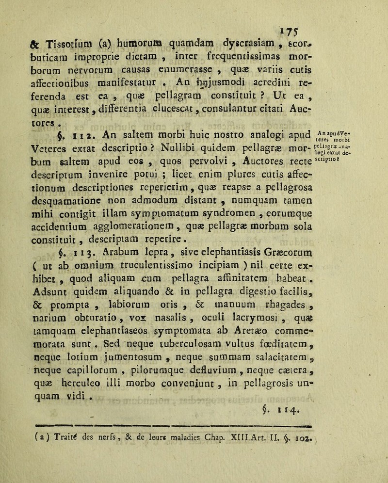 »75 Sc Tissotfum (a) humorum quamdam dyscrasiam , scor.» buricam improprie dictam , inter frequentissimas mor- borum nervorum causas enumerasse , quae variis cutis affectionibus manifestatur , An hujusmodi acredini re- ferenda est ea , quie pellagratn constituit ? Uc ea , quae interest , differentia elucescat , consulantur citati Auc- tores . II 2. An saltem morbi huic nostro analogi apud Veteres exiat descriptio? Nullibi quidem pellagrs nior- bum saltem apud eos , quos pervolvi , Auctores recte descriptum invenire potui ; licet enim plures cutis affec- tionum descriptiones repericrim, qu« reapse a pellagrosa desquaraatione non admodum distant 9 numquam tamen mihi contigit illam symptomatum syndromen , eorumque accidentium agglomerationem , quas pellagrae morbum sola constituit, descriptam reperire. §, 113. Arabum lepra, sive elephantiasis Graecorum ( ut ab omnium truculentissimo incipiam ) nil certe ex- hibet , quod aliquam cum pellagra affinitatem habeat. Adsunt quidem aliquando & in pellagra digestio facilis, & prompta , labiorum oris , 6c manuum rhagades , narium obturatio, vox nasalis , oculi lacrymosi , qu« tamquam elephantiaseos symptomata ab Aretajo comme» morata sunt. Sed neque tuberculosam vultus foeditatem, neque lotium jumentosum , neque summam salacitatem, neque capillorum, piloruraque defluvium , neque castera , quas herculeo illi morbo conveniunt , in pellagrosis un- quam vidi . §. 114«