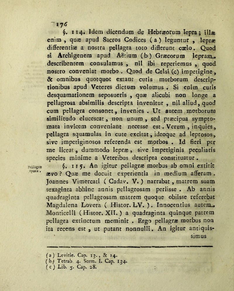 yeiUgrs epoca . ~i7<s §. 114. Idem dicendum de Hcbragorum lepra; iil« enim , quas apud Sacros Codices ( a ) leguntur , leprae differentiae a nostra pellagra toto differunt coelo. Quod si Archigenem apud Actium (b) Graecorum lepraBi.. describentem consulamus , nil ibi reperiemus , quod nostro conveniat morbo. Quod de Celsi (c) impetigine, & omnibus quotquot extanr cutis morborum descrip- tionibus apud Veteres dictum volumus , Si enim cutis desquamationem seposueris , quae alicubi non longe a pellagrosa absimilis descripta invenitur , nil aliud, quod cum pellagra consonet, invenies . Ut autem morborum similitudo elucescat, non unum , sed praecipua sympto- mata invicem conveniant necesse est. Verum , inquies, pellagra squamulas in cute excitat, ideoque ad leprosos, sive impetiginosos referenda est morbos , Id fieri ptr me liceat, dummodo leprae, sive impetiginis peculiaris species minime a Veteribus descripta constituatur. 115. An igitur peilagrae morbus ab omni extirit aevo ? Quae me docuit experientia in medium afferam . Joannes Vimercati ( Cadav, V. ) narrabat, matrem suam sexaginta abhinc annis pellagrosam periisse . Ab annis quadraginta pellagrosam matrem quoque obiisse referebat Magdalena Lovera ( Histor. LV. ). Innocentius auiejiL. Monticelli ( Histor. XIT. ) a quadraginta quinque patrem pellagra extinctura meminit . Ergo pellagrae morbus non ita recens est , ut putant nonnulli. An igitur antlquis- ' simus (a) Levitic. Cap. 15., & 14. { b-j Tetrao 4. Serm. I. Cap. 134. (c ) Lib. 5. Cap. 28,