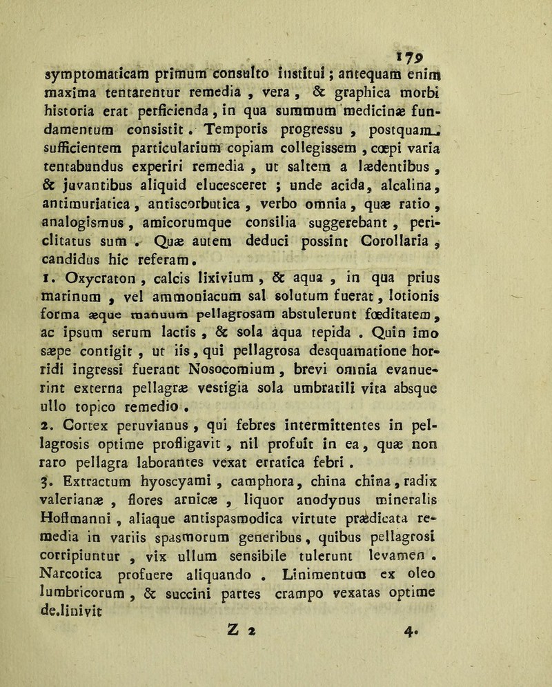 I7P symptomaticam primum' consalto institui; antequam enim maxima tentarentur remedia , vera, & graphica morbi historia erat perficienda, in qua summum medicinas fun- damentum consistit. Temporis progressu , postquaraJ sufficientem particularium copiam collegissem , coepi varia tentabundus experiri remedia , ut saltem a laedentibus , Sc juvantibus aliquid elucesceret ; unde acida, alcalina, antimuriatica , antiscorbutica , verbo omnia , quas ratio , analogismus, amicorumque consilia suggerebant , peri- clitatus sum • Qu£e autem deduci possint Corollaria , candidus hic referam. 1. Oxycraton , calcis lixivium, Sc aqua , in qua prius marinum ^ vel ammoniacum sal solutum fuerat, lotionis forma aeque manuum pellagrosam abstulerunt foeditatem, ac ipsum serum lactis , Sc sola aqua tepida . Quin imo s£Bpe contigit , ut iis, qui pellagrosa desquamatione hor- ridi ingressi fuerant Nosocomium, brevi omnia evanue- rint externa pellagrae vestigia sola umbratili vita absque ullo topico remedio • 2. Cortex peruvianus , qui febres intermittentes in pel- lagrosis optime profligavit , nil profuit in ea, quae non raro pellagra laborantes vexat erratica febri . 3. Extractum hyoscyami, camphora, china china, radix Valerianae , flores amicae , liquor anodynus mineralis Hoftmanni, aliaque antispasmodica virtute praedicata re- media in variis spasmorum generibus, quibus pellagrosi corripiuntur , vix ullum sensibile tulerunt levamen • Narcotica profuere aliquando , Linimentum ex oleo lumbricorum , Sc succini partes crampo vexatas optime de.Iinivit Z 2 4-