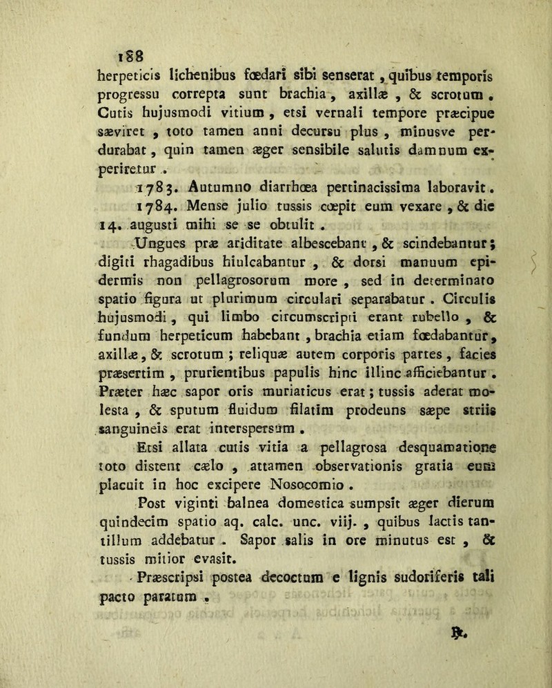 igg herpeticis lichenibus foedari sibi senserat, quibus temporis progressu correpta sunt brachia, axillas , & scrotum • Cutis hujusmodi vitium , etsi vernali tempore prsecipue saeviret , toto tamen anni decursu plus , minusve per- durabat, quin tamen aeger sensibile salutis damnum ex* periretur . 1783. Autumno diarrhoea pertinacissima laboravit. 1784. Mense julio tussis coepit eum vexare ,& dic 14. augusti mihi se se obtulit . -Ungues pras ariditate albescebant ,& scindebamur; digiti rhagadibus hiulcabantur , & dorsi manuum cpi* dermis non .pellagrosorum more , sed in determinato spatio figura ut plurimum circulari separabatur. Circulis hujusmodi, qui limbo circumscripti erant rubello , & fundum herpeticum habebant , brachia etiam foedabantur, axillie,& scrotum; reliquae autem corporis partes, facies praesertim, prurientibus papulis hinc illinc afficiebantur . Praeter haec sapor oris muriaticus erat; tussis aderat mo- lesta , Sc sputum fluidum filatim prodeuns saepe striis sanguineis erat .interspersirm , Etsi allata cutis vitia a pellagrosa desquamationg toto distent caelo , attamen -observationis gratia eum placuit in hoc excipere Nosocomio . Post viginti balnea domestica «umpsit aeger dierum quindecim spatio aq. calc. unc. viij. , quibus lactis tan- tillum addebatur . Sapor salis in ore minutus est , & tussis mitior evasit. ' Praescripsi postea decoctum e lignis sudoriferis tali pacto paratum •