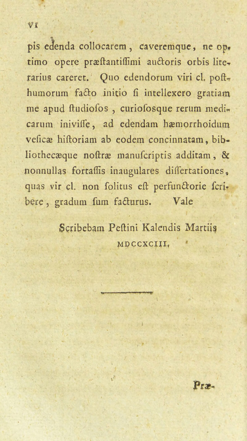 pis edenda collocarem, caveremque, ne op* timo opere praeftantiflimi au&oris orbis lite- rarius careret. Quo edendorum viri cl. poft- # i humorum fafto initio fi intellexero gratiam me apud ftudiofos , curiofosque rerum medi- carum iniviffe, ad edendam haemorrhoidum veficae hiftoriam ab eodem concinnatam, bib- liothecaeque noftrae manufcriptis additam, & nonnullas fortaffis inaugulares difiertationes, quas vir cl. non folitus eft perfun&orie feri* bere , gradum fuin fa&urus. Vale Scribebam Peftini Kalendis Martiis mdccxcxii, * \ Pr*-