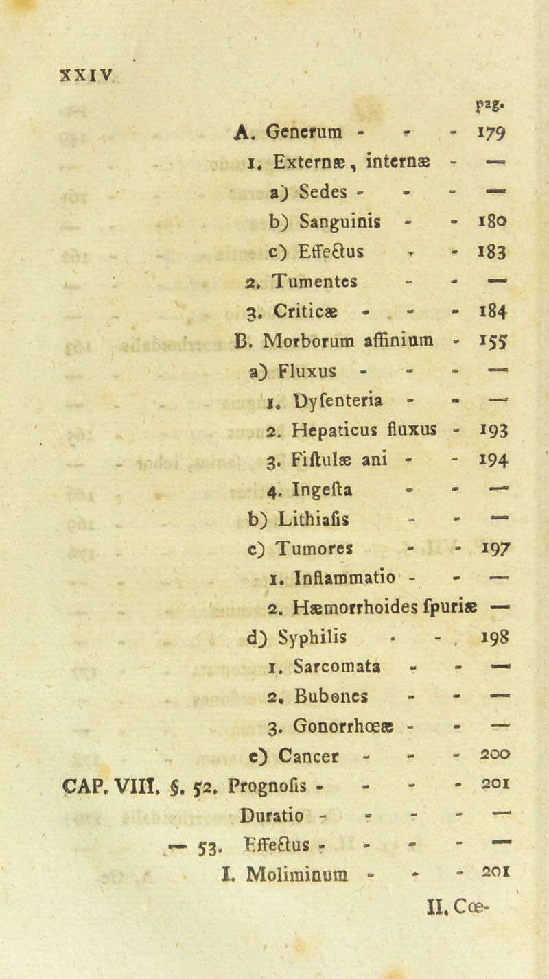 t pag* A. Generum - - 179 1. Externae, internae - — a) Sedes - - — b) Sanguinis - a» 180 c) Effe&us m 183 2. Tumentes - — . .... • 3. Criticae - - 184 i 1 i-. rfw B. Morborum affinium - '55 a) Fluxus - - — y 'fP j. Dyfenteria m —- 2. Hepaticus fluxus - 193 3. Fiftulae ani - - 194 *■ 4. Ingefta j» — ... * b) Lithiafis - — *■ c) Tumores - 197 •r* .. <• v - '4 1. Inflammatio - - — *» * 2. Haemorrhoides fpuri* J , r •* d) Syphilis t 198 i. Sarcomata - — 2, Bubones - — »4» 3. Gonorrhoeae - m — e) Cancer - - 200 CAP, VIII, §. $2, Prognofis - Duratio — 53. Effe&us - I. Moliminum - 201 II. Coe-