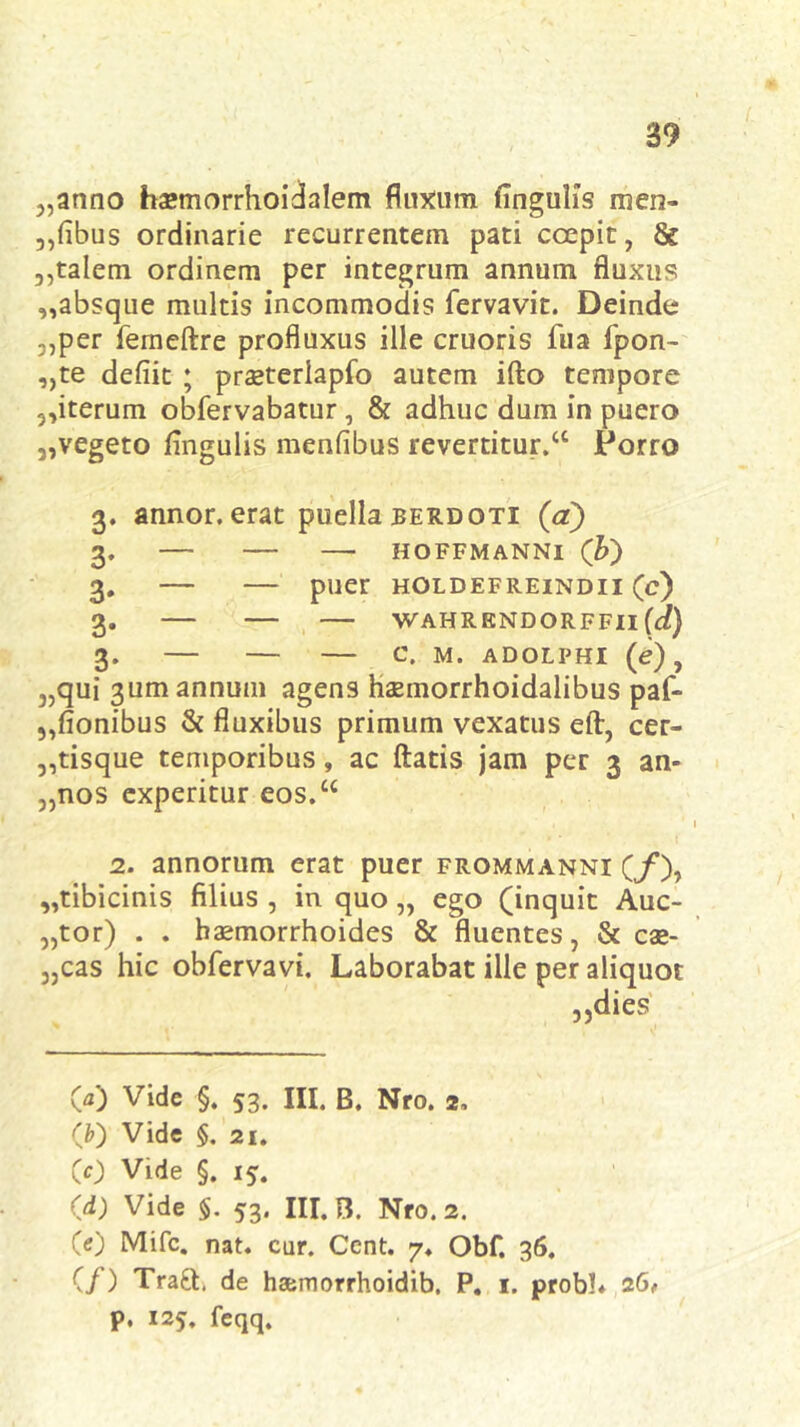 5,anno haemorrhoidalem fluxum lingulis men- ,,(ibus ordinarie recurrentem pati coepit, & ,,talem ordinem per integrum annum fluxus ,,absque multis incommodis fervavit. Deinde 3,per femeftre profluxus ille cruoris fua fpon- „te defiit ; praeterlapfo autem ifto tempore 5,iterum obfervabatur , & adhuc dum in puero 3,vegeto lingulis menlibus revertitur.cc Porro 3. annor, erat puella berdoti (a) 3. HOFFMANNI ('b) 3# puer HOLDEFREINDII (c) 3. WAHRKNDORFFIl(df) 3. C. M. ADOLPHI (e), „qui 3um annum agens haemorrhoidalibus paf- „fionibus & fluxibus primum vexatus eft, cer- „tisque temporibus, ac flatis jam per 3 an- „nos experitur eos.“ * . 1 2. annorum erat puer frommanni (/), „tibicinis filius , in quo „ ego (inquit Auc- tor) . . haemorrhoides & fluentes, & cae- 3,cas hic obfervavi. Laborabat ille per aliquot 3)dies 00 Vide §. 53. III. B. Nro. 2, (&) Vide §. 21. (0 Vide §. 15. (d) Vide §. 53. III. B. Nro. 2. (e) Mifc. nat. cur. Ccnt. 7. Obf. 36. (/) Tra£h de haemorrhoidib. P. 1. probh 26, p. 125. feqq.