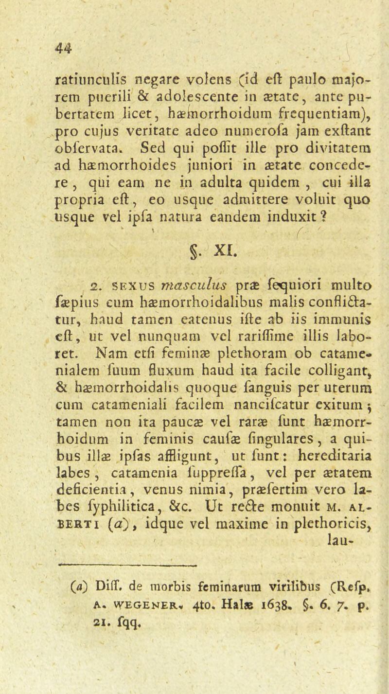 ratiunculis negare volens (id eft paulo majo- rem puerili & adolescente in aetate, ante pu- bertatem licet, haeinorrhoidum frequentiam), pro cujus veritate adeo numerofa jam exftant obfervata. Sed qui poflit ille pro divitatem ad haemorrhoides juniori in aetate concede- re , qui eam ne in adulta quidem , cui illa propria eft, eo usque admittere voluit quo usque vel ipfa natura eandem induxit? ‘ ' ( ' S- XI. 2. sexus masculus prae fequiori multo faepius cum haemorrhoidalibus malis confli&a- tur, haud tamen eatenus ifte ab iis immunis eft, ut vel nunquam vel rariflime illis labo- ret. Nam etfi feminae plethoram ob catame- nialem fuum fluxum haud ita facile colligant, & haemorrhoidalis quoque fanguis per uterum cum catameniali facilem nancilcatur exitum $ tamen non ita paucae vel rarae funt haemorr- hoidum in feminis caulae lingulares, a qui- bus illae ipfas affligunt, ut funt: hereditaria labes , catamenia fupprefla, vel per aetatem deficientia, venus nimia, praefertim vero la- bes fyphilitica, &c. Ut re&e monuit m. al- berti (<z), idque vel maxime in plethoricis, lau- (a) DiflT. de morbis feminarum virilibus (Refp, A. WEGENER* 4t0. Hal« 1638. §. 6. 7. p. 21. fqq.