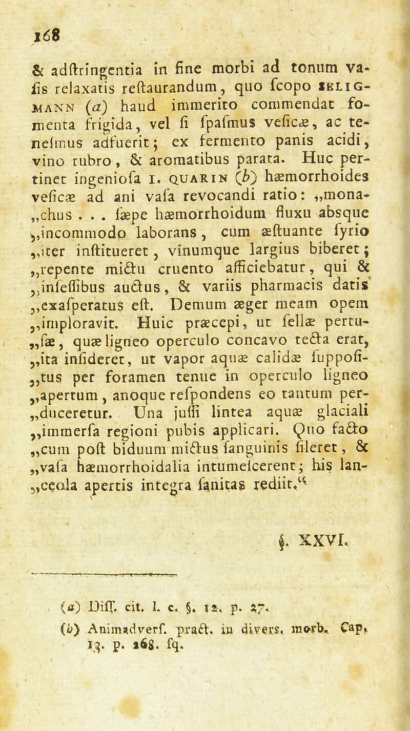 & adftringcntia in fine morbi ad tonum va* iis relaxatis reftaurandum, quo fcopo iklig- mann (a) haud immerito commendat fo- menta frigida, vel fi fpafmus veficae, ac te- nelmus adfuerit; ex fermento panis acidi, vino rubro, & aromatibus parata. Huc per- tinet ingeniofa i. quarin haemorrhoides veficae ad ani vafa revocandi ratio: „mona* „chus . . . laepe haemorrhoidum fluxu absque ,,incommodo laborans , cum aeftuante lyrio „icer inftitueret, vinumque largius biberet; „repente mi£tu cruento afficiebatur, qui & ^infeffibus au&us, & variis pharmacis datis „exafperatus eft. Demum aeger meam opem ,,imploravit. Huic praecepi, ut fellae pertu- ,,fae, quae ligneo operculo concavo tefra erat, ,,ita infideret, ut vapor aquae calidae luppofi- ,,tus per foramen tenue in operculo ligneo ,,apertum , anoque refpondens eo tantum per- duceretur. Una juffi lintea aqua glaciali ,,immerfa regioni pubis applicari. Quo fa&o „cum poft biduum miftus fanguinis hleret, & „vafa haemorrhoidalia intumelcerent; his lan- „ceola apertis integra fanitas rediit.^ $. XXVU (a) Diflf. cit. 1. c. §. n. p. 57. (b) Animadverf. praft. iu divers, mwb, Cap» 13. p. »68. fq.