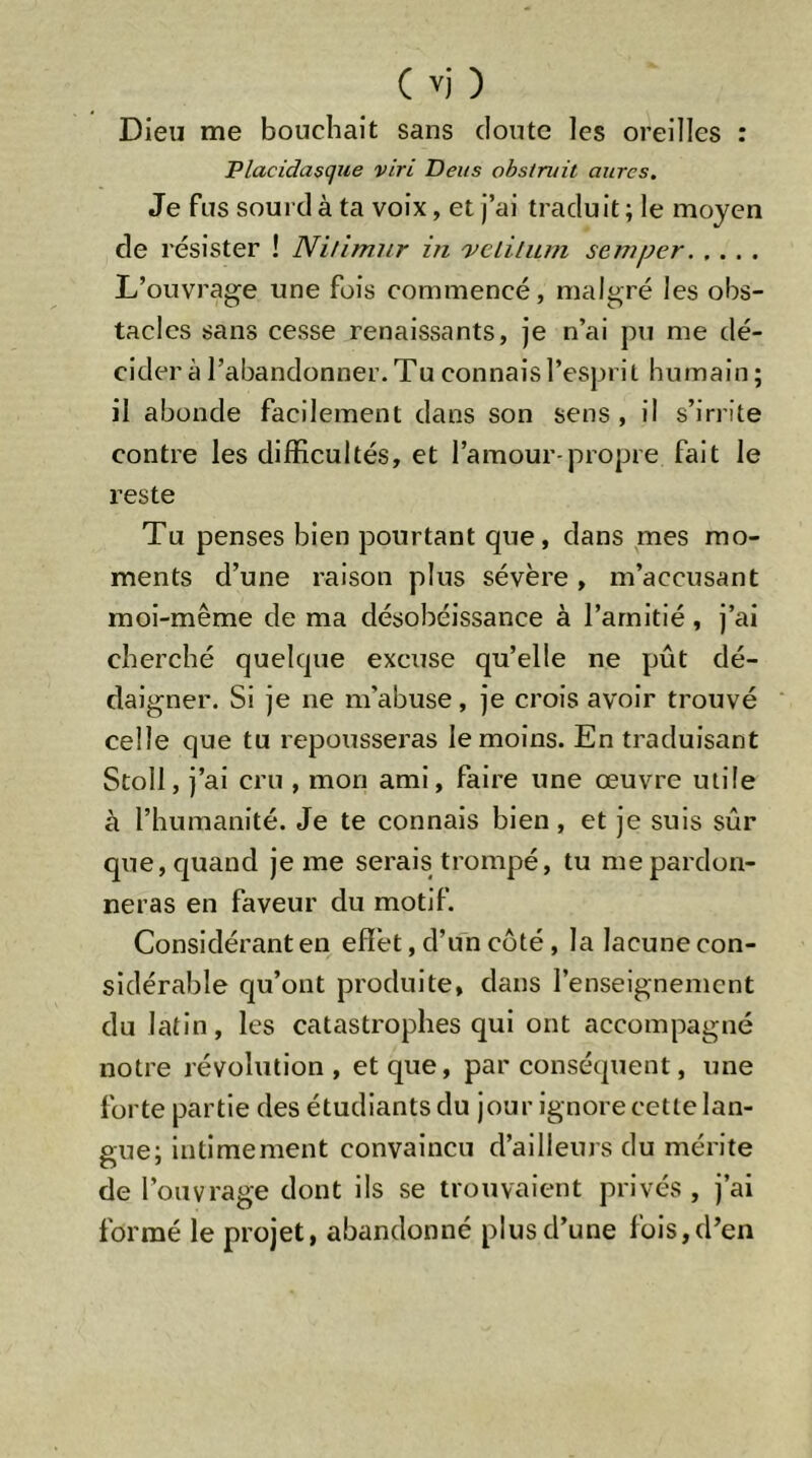 Dieu me bouchait sans cloute les oreilles : Placidasque viri Deiis obstruit aures. Je fus sourd à ta voix, et j’ai traduit; le moyen de résister ! Ni/imiir in 'vclilnm seniper L’ouvrage une fois commencé, malgré les obs- tacles sans cesse renaissants, je n’ai pu me dé- cider à l’abandonner. Tu connais l’esprit humain ; il abonde facilement dans son sens, il s’irrite contre les difficultés, et l’amour-propre fait le reste Tu penses bien pourtant que, dans mes mo- ments d’une raison plus sévère, m’accusant moi-même de ma désobéissance à l’amitié, j’ai cherché quelcpie excitse qu’elle ne pût dé- daigner. Si je ne m’abuse, je crois avoir trouvé celle que tu repousseras le moins. En traduisant Stoll, j’ai cru , mon ami, faire une œuvre utile à l’humanité. Je te connais bien, et je suis sûr que, quand je me serais trompé, tu me pardon- neras en faveur du motif. Considérant en effet, d’un coté, la lacune con- sidérable qu’ont produite, dans l’enseignement du latin, les catastrophes qui ont accompagné notre révolution, et que, par conséeptent, une forte partie des étudiants du jour ignore cette lan- gue; intimement convaincu d’ailleurs du mérite de l’ouvrage dont ils se trouvaient privés , j’ai formé le projet, abandonné plus d’une fois, d’en