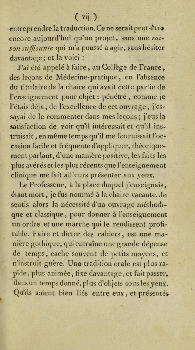 entreprendre la traduction. Ce ne serai tpent-ètr» encore aujourd'hui qu’un projet, sans une rai- sonsuffisanLe qui m’a poussé à agir, sans hésiter davantage; et la voici : J’ai été appelé à faire, au Collège de France, des leçons de Médecine-pratique, en l’absence du titulaire de la chaire qui avait cette partie de l’enseignement pour objet : pénétré , comme je l’étais déjà, de l’excellence de cet ouvrage, j’es- sayai de le commenter dans mes leçons; j’eus la satisfaction de voir qu’il intéressait et qu’il ins- truisait , en même temps qu’il me fournissait l’oc- casion facile et fréquente d’appliquer, théorique- ment parlant, d’une manière positive, les faits les plus avérés et les plus récents que l’enseignement clinique méfait ailleurs présenter aux yeux. Le Professeur, à la place duquel j’enseignais, étant mort, je fus nommé à la chaire vacante. Je sentis alors la nécessité d’un ouvrage méthodi- que et classique, pour donner à l’enseignement un ordre et une marche qui le rendissent profi- table. Faire et dicter des cahiers, est une ma- nière gothique, qui entraîne une grande dépense de temps, cache souvent de petits moyens, et n’instruit guère. Une tradition orale est plus ra- pide, plus animée, fixe davantage, et fait passer, dansun temps donné, plus d’objets sous les yeux. Qu’ils soient bien liés entre eux, et présentés