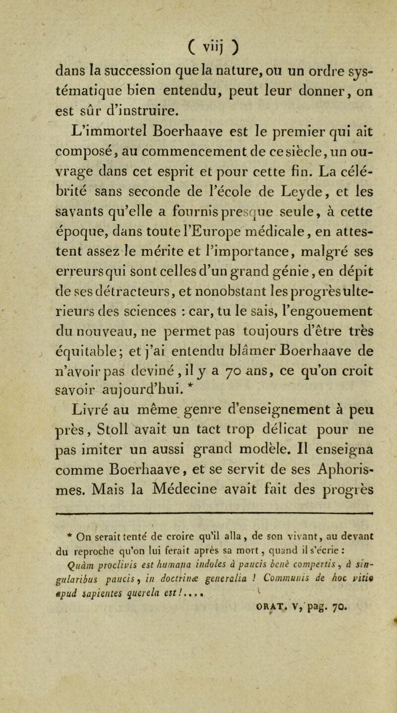 dans Ia succession que la nature, ou un ordre sys- tématique bien entendu, peut leur donner, on est sûr d’instruire. L’immortel Boerhaave est le premier qui ait composé, au commencement de cesiècle, un ou- vrage dans cet esprit et pour cette fin. La célé- brité sans seconde de l’école de Leyde, et les savants qu’elle a fournis presque seule, à cette époque, dans toute l’Europe médicale, en attes- tent assez le mérite et l’importance, malgré ses erreursqui sont celles d’un grand génie, en dépit de ses détracteurs, et nonobstant les progrësulte- rieurs des sciences : car, tu le sais, l’engouement du nouveau, ne permet pas toujours d’être très équitable; et j’ai entendu blâmer Boerhaave de n’avoir pas deviné, il y a 70 ans, ce qu’on croit savoir aujourd’hui. * Livré au même genre d’enseignement à peu près, Stoll avait un tact trop délicat pour ne pas imiter un aussi grand modèle. Il enseigna comme Boerhaave, et se servit de ses A[)horis- mes. Mais la Médecine avait fait des progrès * On serait tenté de croire qu’il alla, de son vivant, au devant du reproche qu’on lui ferait après sa mort, quand il s’écrie: Quàin proclivii est humana indoles à paucis bcnè compertis, à sin- gularibus paucis, in doctrince generalia ! Communis de hoc vitio apud sapientes querela est!..,, *' ORAT. V, pag. 70.