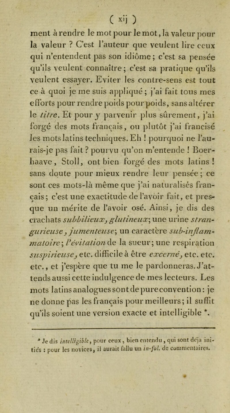 ( >‘!i ) ment à rendre le mot pour le mot, la valeur ])our la valeur ? C’est l’auteur que veulent lire ceux qui n’entendent pas son idiome; c’est sa pensée qu’ils veulent connaître; c’est sa pratique qu’ils veulent essayer. Eviter les contre-sens est tout ce à quoi je me suis appliqué; j’ai fait tous mes efforts pour rendre poids pour poids, sans altérer le litre. Et pour 3'^ parvenir plus sûrement, j’ai forgé des mots français, ou plutôt j’ai francisé les mots latins techniques. Eh ! pourquoi ne l’au- rais-je pas fait ? pourvu qu’on m’entende ! Boer- haave, Stoll, ont bien forgé des mots latins! sans doute pour mieux rendre leur pensée ; ce sont ces mots-là même que j’ai naturalisés fran- çais ; c’est une exactitude de l’avoir fait, et pres- que un mérite de l’avoir osé. Ainsi, je dis des crachats suhbilieux, glulineux\ une urine stran- giirieusey Jitme?itcusc\ un caractère suh-injlam- matoire\ VévitalionCiie la sueur; une respiration siLspirieusey etc. difficile à être excerné y etc. etc. etc., et j’espère que tu me le pardonneras.J’at- tends aussi cette indulgence de mes lecteurs. Les mots latins analogues sont de pureconvention: je ne donne pas les français pour meilleurs; il suffit qu’ils soient une version exacte et intelligible *. * Je dis intelligible, pour ceux, bien entendu , qui sont déjà ini- ties ; pour les novices, il aurait fallu un in-fnl. de commentaires.