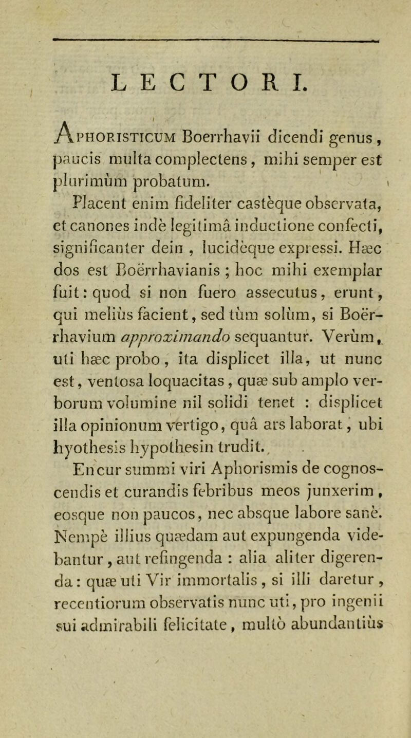 LECTORI. Aphoristicum Boerrhavii dicendi genus, paucis multa complectens, mihi semper est plurimum probatum. FJacent enim fideliter castèque observata, et canones indè legitimâ inductione confecti, significanter dein , lucideque expressi. Hæc dos est Boerrhavianis ; hoc mihi exemplar fuit: quod si non fuero assecutus, erunt, qui melius facient, sed tiim solum, si Boër- rhavium approximando se(:\ud.v\\uv. Verum, uti hæc probo, ita displicet illa, ut nunc est, ventosa loquacitas, quæ sub amplo ver- borum volumine nil solidi tenet : displicet illa opinionum vertigo, qua ars laborat, ubi hyothesis hypothesin trudit.. En cur summi viri Aphorismis de cognos- cendis et curandis febribus meos junxerim , eosque non paucos, nec absque labore sane. Nempe illius quædam aut expungenda vide- bantur , aut refingenda : alia aliter digeren- da : quæ uli Vir immortalis , si illi daretur , rccentiorum observatis nunc uti, pro ingenii sui admirabili felicitate, multo abundantiiis