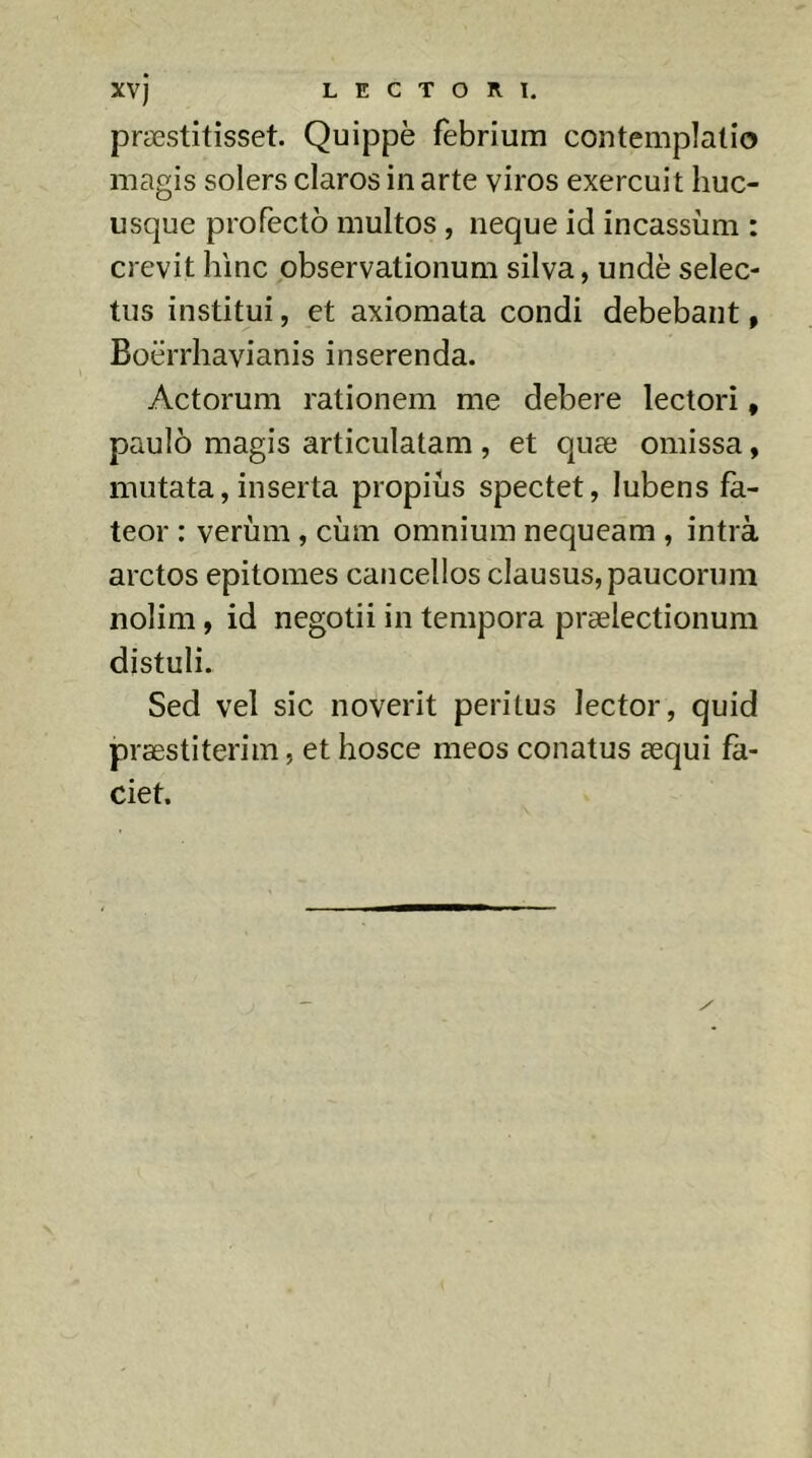 præstitisset. Quippè febrium contemplatio magis solers claros in arte viros exercuit huc- usque profecto multos , neque id incassum : crevit hinc observationum silva, unde selec- tus institui, et axiomata condi debebant, Boërrhavianis inserenda. Actorum rationem me debere lectori, paulo magis articulatam , et quæ omissa, mutata, inserta propius spectet, lubens fa- teor : verum, ciim omnium nequeam , intrà arctos epitomes cancellos clausus, paucorum nolim, id negotii in tempora praelectionum distuli. Sed vel sic noverit peritus lector, quid præstiterim, et hosce meos conatus aequi fa- ciet.