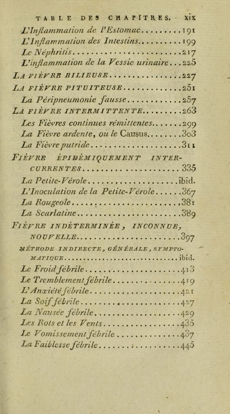 L'injlammaliüii de VEstomac 191 VInflammation des Intestins 199 Le Nephritis 17 Umjlamniation de la Vessie urinaire.. . 2,25 La fièvre bilieuse La fièvre pituiteuse La Péripneumonie fausse. .. . La fièvre intermittente 227 201 267 263 Les Fièvres continues rémittentes 299 La Fièvre ardente^ ou le Causus 3o3 La Fièvre putride 311 Fièvre épibèmiquement inter- currentes 335 IjU Petite-Vérole ibid. L’Inoculation delà Petite-Vérole 367 La Rougeole 38 r La Scarlatine S89 Fièvre indéterminée y inconnuEj NOUVELLE 397 JilÉTIIODE INDIRECTE J GÉNÉRALE ^ SYMPTO- MATIQUE ibid. Le Froid fébrile 4i3 Le Tremblement fébrile 419 L’Anxiétéfébrile 421 La Soif fébrile 427 La Nausée fébrile 429 Les Rots et les Vents 435 Le Vomissementfébrile 407 La Faiblesse fébrile 440