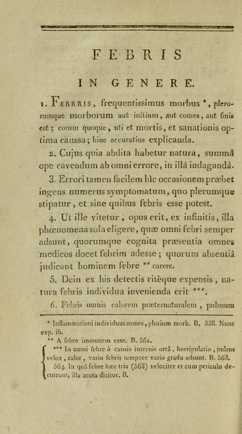 LjAinaiiLiiJ. FEBRIS IN GENERE. i.Febbris, freqiientissimiis morbus * *, plero- ninifjuc morborum aut initium , aut conie.s, tant finis est ; corum quoque , uti et mortis, et sanationis op- tima caussa ; lu'nc accuratius explicanda. s. Cujus quia abdita habetur natura, summâ ope cavendum ab omni errore, in illd indaganda. 3. Errori tamen facilem hic occasionem præbet ingens numerus symptomatum, quo plerumque stipatur, et sine quibus febris esse potest. 4. Ut ille vitetur , opus erit, ex infinitis, illa phœnomena sola eligere, quae omni febri semper adsunt, quorumque cognita praesentia omnes medicos docet febrim adesse; quorum absenliâ judicant hominem febre ** carere. 5. Deln ex his detectis ritëque expensis, na- tura febris individua invenienda erit ***. 6. Febris omnis calorem præternatiiralem , pulsuum _ » * Inflammationiindividuuscomes, pluiium morb. B. 558. Nunc exp. ib. ** A febre immunem esse. B. 56i. f *** In omni febre à causis internis orta, liorripnlalio ,pulsus J velox , calor , vario febris tempore vario gradu adsunt. B. 563. J 564. lu qua febre liæc tria (563) velociter et cum periculo de- C'iirrunt, illa acuta dicitur. B.