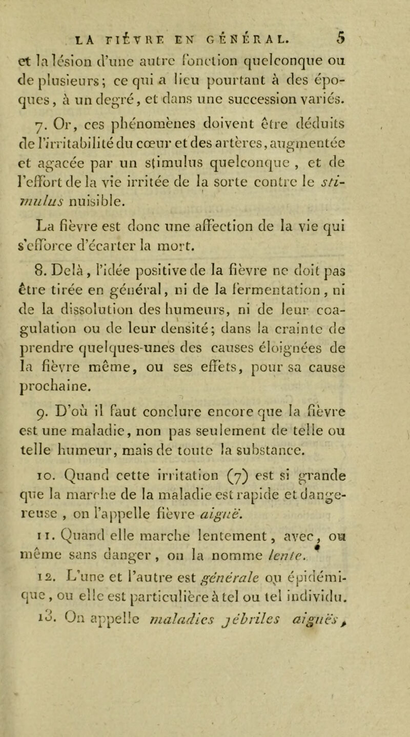 et la lésion d’une autre fonction quelconque ou de plusieurs; ce qui a lieu pourtant à des épo- ques , à un degré, et dans une succession variés. 7. Or, ces phénomènes doivent être déduits de l’irritabilité du cœur et des artères, augmentée et agacée par un stimulus quelconque , et de l’clfortdela vie irritée de la sorte contre le sti- mulus nuisible. La fièvre est donc une affection de la vie qui s'efforce d’écarter la mort. 8. Delà , l’idée positive de la fièvre ne doit pas être tirée en général, ni de la fermentation, ni de la dissolution des humeurs, ni de leur coa- gulation ou de leur densité; dans la crainte de prendre quelques-unes des causes éloignées de la fièvre même, ou ses effets, pour sa cause prochaine. 9. D’où il faut conclure encore que la fièvre est une maladie, non pas seulement de telle ou telle humeur, mais de toute la substance. 10. Quand cette irritation (7) est si grande que la marche de la maladie est rapide et dange- reuse , on l’appelle fièvre aiguë. 11. Quand elle marche lentement, avec, ou même sans danger , on la nomme lenle. 12. L’une et l’autre est générale op épidémi- que , ou elle est particulière à tel ou tel individu. id. On appelle maladies jéhviles aiguës^