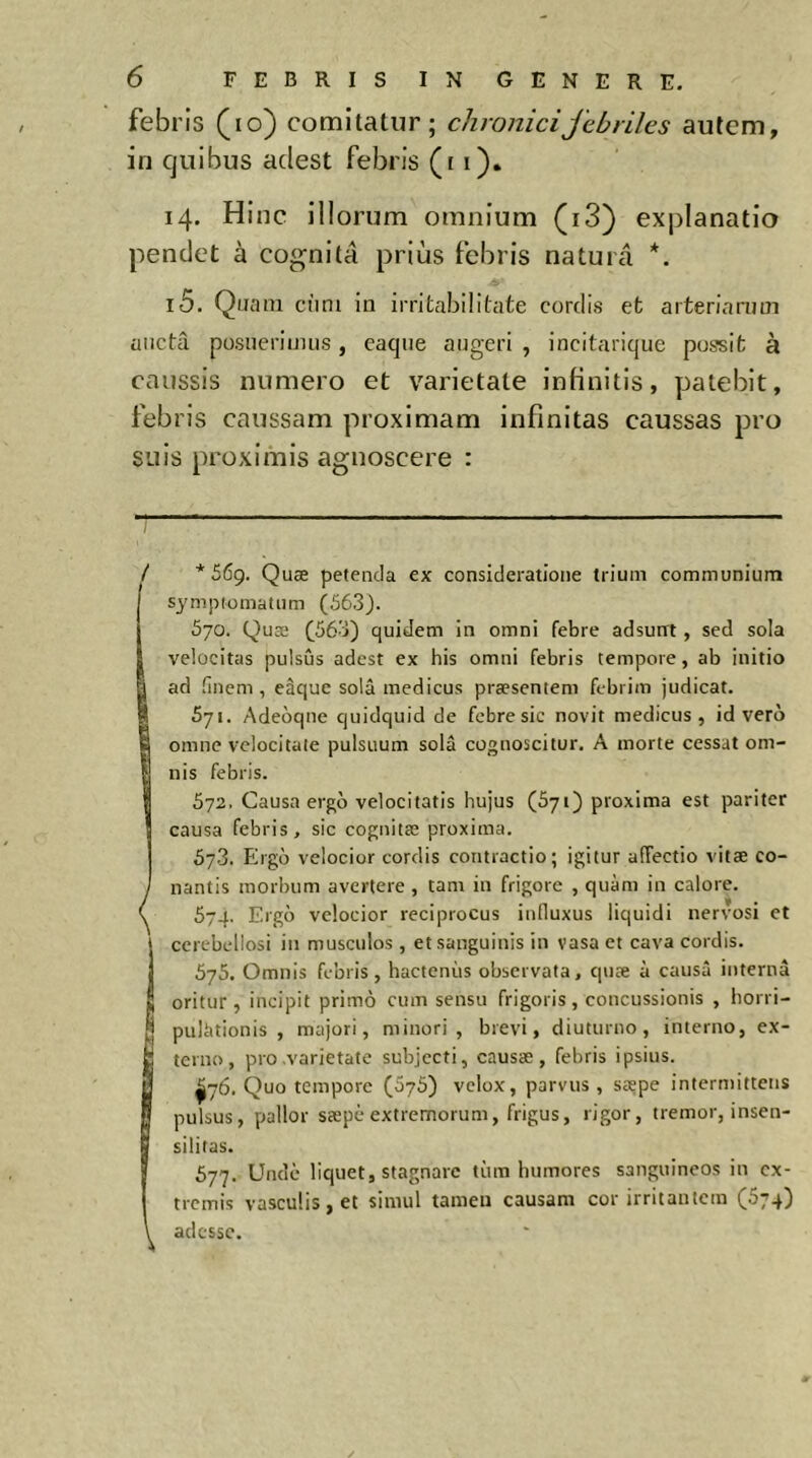 febris (lo) comitatur; chronicijcbriles autem, in quibus adest febris (i i). 14. Hinc illorum omnium (i3) explanatio pendet à cognita prius febris natura *. 15. Quam cum in irritabilitate cordis et arteriarum aucta posuerimus, eaqtie augeri , incitarique possit à caussis numero et varietate infinitis, patebit, febris caussam proximam infinitas caussas pro suis proximis agnoscere : *569. Quæ petenda ex consideratione trium communium sympiomatum (563). 570. Quæ (563) quidem in omni febre adsurrt, sed sola velocitas pulsus adest ex his omni febris tempore, ab initio ad linem, eâque sola medicus præsentem febrim judicat. 571. Adeoqne quidquid de febre sic novit medicus, id vero omne velocitate pulsuum sola cognoscitur. A morte cessat om- nis febris. 572. Causa ergo velocitatis hujus (S71) proxima est pariter causa febris, sic cognitæ proxima. 573. Ergo velocior cordis contractio; igitur affectio vitæ co- nantis morbum avertere , tam in frigore , quam in calore. 574. Ergo velocior reciprocus inlluxus liquidi nervosi et ccrebellosi in musculos, et sanguinis in vasa et cava cordis. 575. Omnis febris, hactenus observata, quæ à causa interna oritur, incipit primo cum sensu frigoris, concussionis , horri- pulàtionis , majori, minori, brevi, diuturno, interno, ex- terno, pro varietate subjecti, causæ, febris ipsius. ^76. Quo tempore (675) velox, parvus, sæpe intermittens pulsus, pallor sæpèextremorum, frigus, rigor, tremor, insen- silitas. S77. Unde liquet, stagnare tum humores sanguineos in ex- tremis vasculis, et simul tamen causam cor irritantem (674) adesse.