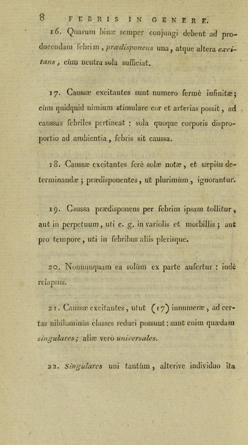 16. Quarum Ijinæ sempcr coujinigi clebcnt ad pro- ducendam khnm ^prœdisponens una, atejue aJtera exci- tans j cùm neutra swla sufBciat. 17. Caussæ excitantes sunt numero fermé infiuitæ; ciim cjiüdquid nimium stimulare cor et arterias possit, ad caussas febriles pertineat : sola quoque corporis dispro- portio ad ambientia, febris sit eaussa. 18. Caussæ excitantes ferè solæ iiotæ, et sæpiùs de- terminandæ 5 prædisponentes, ut plurimiim , ignorantur. 19. Caussa prædisponens per febrim ipsam tollitur, aut in perpetuum, uti e. g. in variolis et morbillis j aut pro tempore, uti in febribus aliis plerisque. 20. Nonnunquani ea soliim ex parte aufertur : iudè relapsus. 21. (]aussæ excitantes , utut (ry} iunumercT , ad cer- tas uiliilominiis classes reduci possunt : sunt enim quædam singulares ; aliæ verô uniecrsales. 22. Singulares uni tantum, alterivc individuo ita