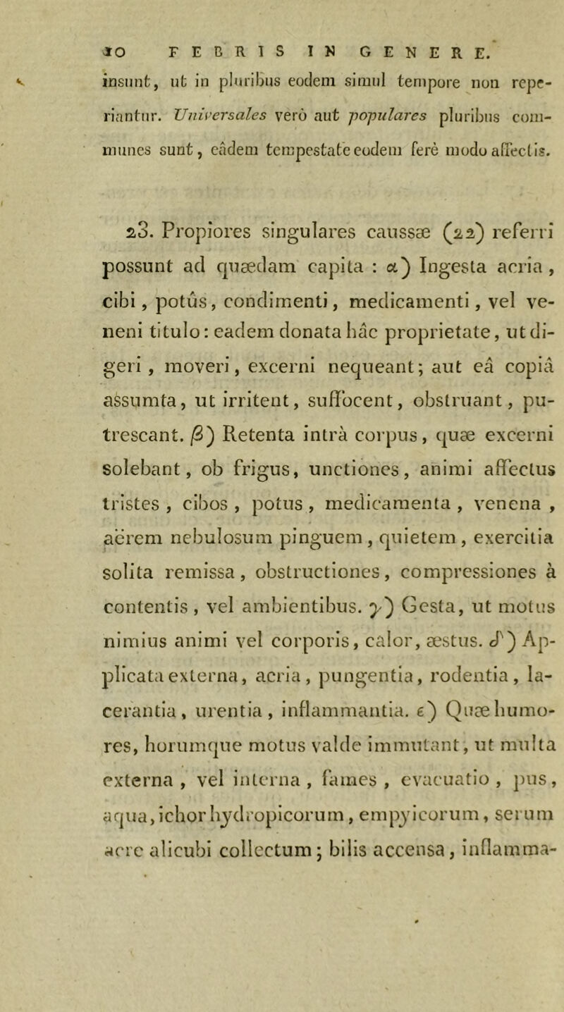 riantiir. Universales vero aut pojoulares pluribus com- munes sunt, eadem tempestate eodem ferè modo alTectis. 2,3. Propiores singulares caussæ (üâ) referri possunt aci quæclam capita : a) Ingesta acria, cibi, potus, condimenti, medicamenti, vel ve- neni titulo: eadem donata hac proprietate, ut di- geri , moveri, excerni nequeant; aut ea copia assumta, ut irritent, suffocent, obstruant, pu- trescant. /S) Retenta intra corpus, (juæ excerni solebant, ob frigus, unctiones, animi affectus tristes , cibos , potus , medicamenta , venena , aerem nebulosum pinguem, quietem , exercitia solita remissa, obstructiones, compressiones à contentis , vel ambientibus, y) Gesta, ut motus nimius animi vel corporis, calor, æstus. cT) Ap- plicata externa, acria, pungentia, rodentia, la- cerantia, urentia, inflammantia, e) Quæhumo- res, horumque motus valde Immutant, ut multa externa, vel interna, fames, evacuatio, pus, aqua,ichorhydropicorum, empylcorum, serum acre alicubi collectum; bilis accensa, inflamma-