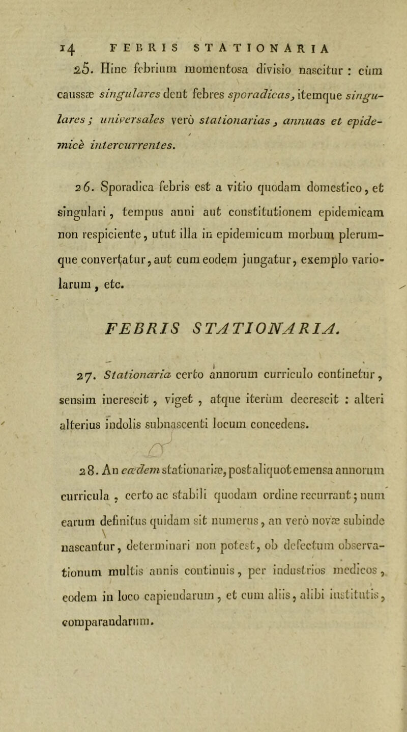 s5. Hinc fcbrituu momentosa divisio nascitur : ciira caussæ singulares dent febres sporadicasj itemque singu- lares ; universales vero stationarias ^ annuas et epide- mich intercurrentes. 26. Sporadica febris est a vitio quodam domestico, et singulari, tempus anni aut constitutionem epidemicam non respiciente, utut illa in epidemicum morbum plerum- que conver<jatur,aut cum eodem jungatur, exemplo vario- larum, etc. FEBRIS STATIONARIA. 27. Stationaria certo annorum curriculo continetur, sensim increscit , viget , atque iteriiui decrescit : alteri alterius indolis subnascenti locum concedens. 28. An earZiem stationariae, postaliquoteraensa annorum curricula, certo ac stabili quodam ordine recurrant 5 num earum definitus quidam sit numerus, an vero novæ subinde \ nascantur, determinari non potest, ob defectum observa- tionum multis annis continuis, per industrios medicos, eodem iu loco capiendarum , et cum aliis, alibi institutis, comparandarum.