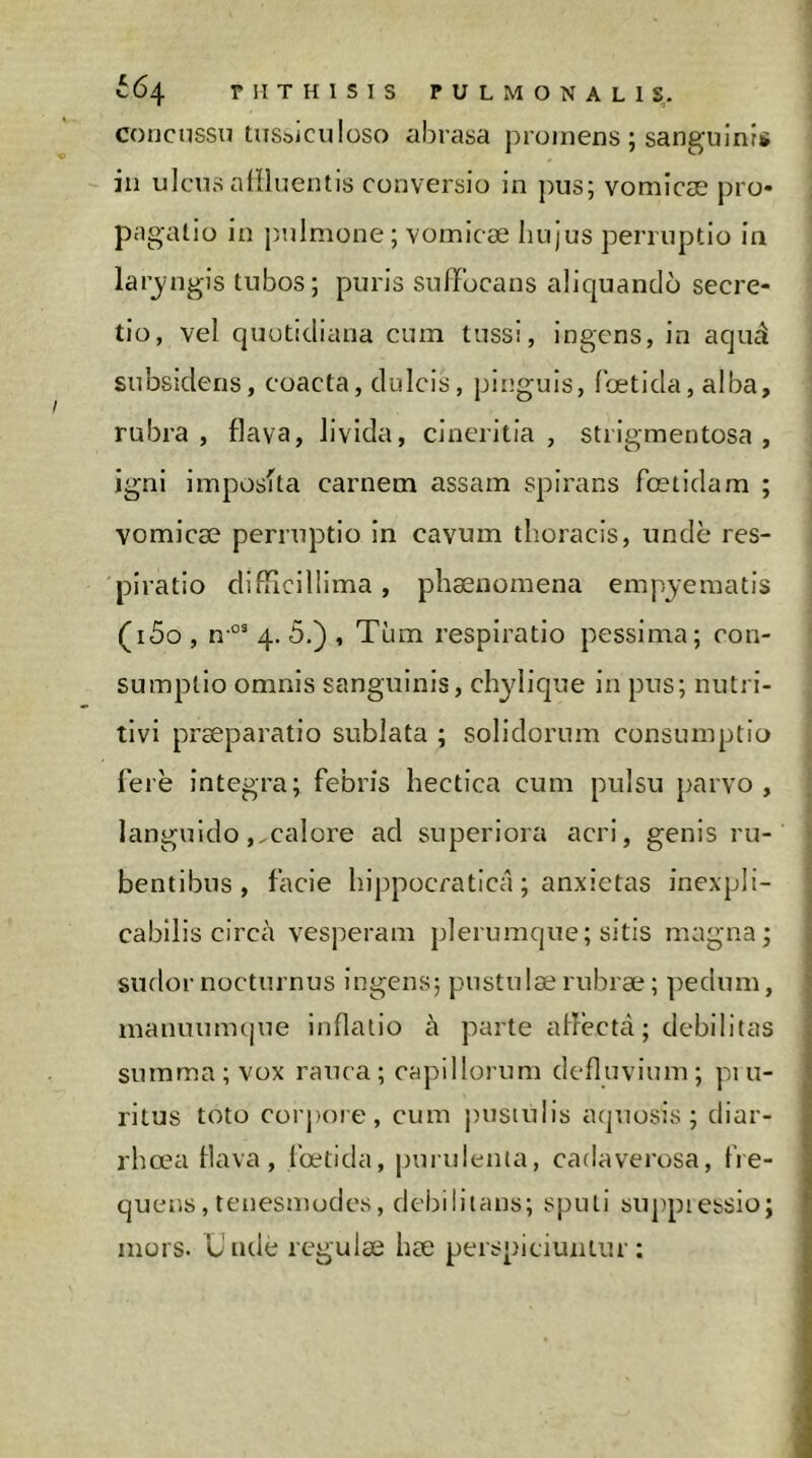 664 riITHlSlS PULMONALIS,, concussu tusbiculüso aiirasa promens ; sanguinis in ulcus alîluentis conversio in pus; vomicæ pro* pagatio in j)uImone; vomicæ hujus perruptio in larjngis tubos; puris suffocans aliquando secre- tio, vel quotidiana cum tussi, ingens, in aquâ subsîdens, coacta, dulcis, pinguis, foetida, alba, rubra, flava, livida, cineritia , strigmentosa , igni imposfta carnem assam spirans foetidam ; vomicæ perruptio in cavum thoracis, unde res- piratio difficillima , phænomena empyematis (i5o , n-°' 4, 5.) , Tum respiratio pessima; con- sumptio omnis sanguinis, chylique in pus; nutri- tivi præparatio sublata ; solidorum consumptio ferë integra; febris hectica cum pulsu parvo, languido,,calore ad superiora acri, genis ru- bentibus, facie hippocratica ; anxietas inexpli- cabilis circa vesperam plerumque; sitis magna; sudor nocturnus ingens; pustulæ rubræ ; pedum, manuumcjue inflatio à parte allecta; debilitas summa; vox rauca; capillorum defluvium; pi u- ritus toto corj)oie, cum pustulis aquosis; diar- rhoea flava, l'œtida, puridenta, cadaverosa, fre- quens, tenesmodes, debilitans; sputi suj)piebsio; mors. Unde regulæ hæ perspiciuntur;