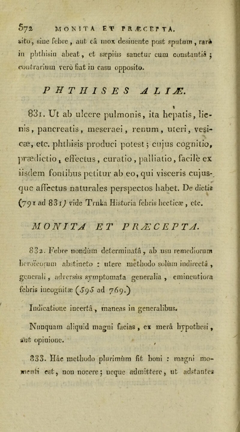 Sya MO^MTA ET PRÆCEPTA. «ito, siue fcbre, aiit cti inox desinente post spiitiim, rar* in plitliisin abeat, et sæpiùs sanetur cura constantia j roiit rariiini verô fiat in casu opposito. phthises a l i æ. « 831. Ut ab u! cere pulmonis, ita hepatis, lie- nis, pancreatis, mescraei, renum, uteri, vesi- cæ, etc. phthisis produci potest 5 cujus cognitio, ]irædlctio j efiecLus, curatio , palliatlo, facile ex iisdem fontibus petitur ab eo, qui visceris cujus-_ que affectus naturales perspectos habet. De dictis (791 ad 8319 vide Trnka Historia febris liecticæ , etc, MONITA ET P RÆCEPTA. 832. Febre noncliun determinata, ab usu remediorum LeroYcoinm abstineto : utere metbodo soliun indirecta , generali, adversiis .symptomata generalia , eminentiora febris incognitae ÇSÿS ad 769,) Indicatione incerta, maneas in generalibus. Nunquam aliquid magni facias, ex mera Iijpotbesi, a'ut opinione. 833. Hac methodo plurimum fit boni : magni mo- infiiti est, non nocere5 neque admittere> ut adstantes