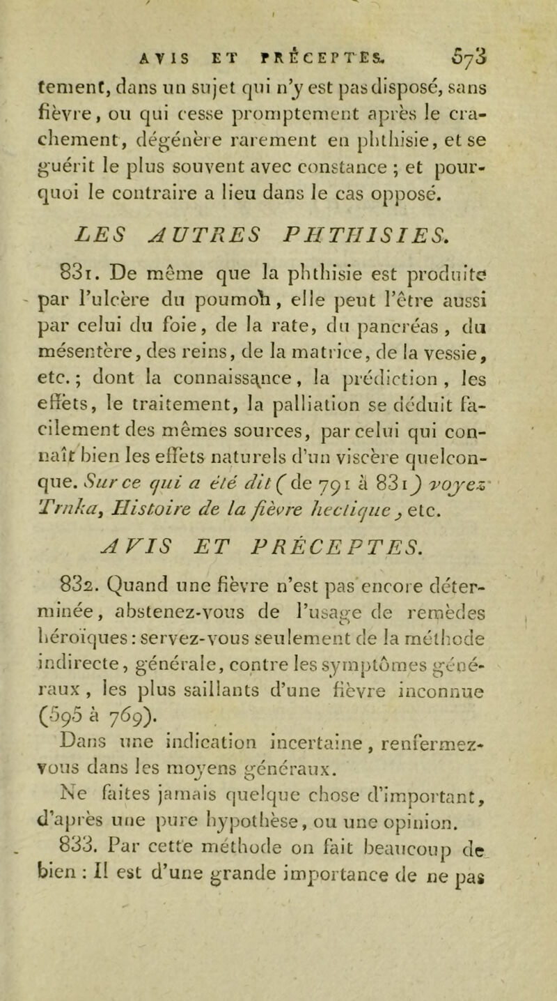 fenient, dans un sujet qui n’y est pas disposé, sans fièvre, ou qui cesse promptement après le cra- chement, dégénère rai ement en plitliisie, et se guérit le plus souvent avec constance ; et pour- quoi le contraire a lieu dans le cas opposé. LES AUTRES PIITHISIES. 831. De même que la phthisie est produite ' par l’ulcère du poumoli, elle peut l’être aussi par celui du foie, de la rate, du pancréas, du mésentère, des reins, de la mati ice, de la vessie, etc.; dont la connaissf^nce, la prédiction, les effets, le traitement, la palliation se déduit ffi- cilement des mêmes sources, par celui qui con- naît bien les effets naturels d’un viscère quelcon- que. Sur ce qui a été dit ( de 791 à 831J voj'ez' Trnka, Histoire de la fièvre hectique ^ etc. AVIS ET P RECEPTES. 832. Quand une fièvre n’est pas encore déter- minée, abstenez-vous de l’usage de remèdes héroïques : servez-vous seulement de la méthode indirecte, générale, contre les symptômes géné- raux , les plus saillants d’une fièvre inconnue (■5ç5 à 769). Dans une indication incertaine, renfermez- vous dans les moyens généraux. Ne faites jamais quelque chose d’important, d’api'ès une pure hypothèse, ou une opinion. 833. Par cette méthode on fait beaucoup de bien ; Il est d’une grande importance de ne pas