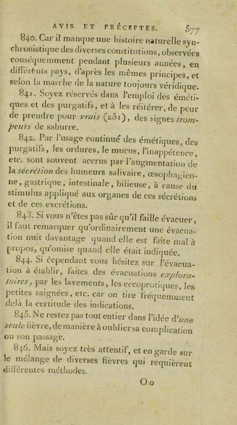 840. Car il manque une histoire naturelle syn- chrunistique des diverses constitutions, observées conséquemment pendant plusieurs années, en dilFéi-t'uts pajs, d’après les mêmes principes, et selon la marche de la nature toujours véridique. 841. Soyez rcserv'és dans l’emj^loi des éméti- ques Cl des imrgatiFs, et à les réitérer, de peur de prendre j^our vrais (26r), des signes/row- peiiis de saburre. 842. Par I usage continue des émétiques, des purgatifs, les ordures, le mucus, l’inappétence, etc. sont souvent accrus par l'augmentation de la^èc/eV/owdes humeurs salivaire, œsojihagien- ne, gastrique, intestinale, bilieuse, à cause du stimulus appliqué aux organes de ces sécrétions et de ces excrétions. 843. Si vous n’êtes pas sûr qu’il faille évacuer, il faut remarquer qu’ordinairement une évacua- tion nuit davantage quand elle est faite mal à propos, qu’omise quand elle était indiquée. 844. Si cependant vous hésitez sur l’évacua- tion à établir, laites des évacuations tœptora- loiresj par les lavements, les eccoprotiques, les petites saignées, etc. car on tire fréquemment delà la certitude des indications. 845. Ne restez pas tout entier dans l’idée A’une seule lièvre, demanière à oubliersa complication ou son passage. 846. Mais soyez très attentif, et en gai de sur le mélange de diverses fièvres qui requièrent dilïérentcs méthodes. O O