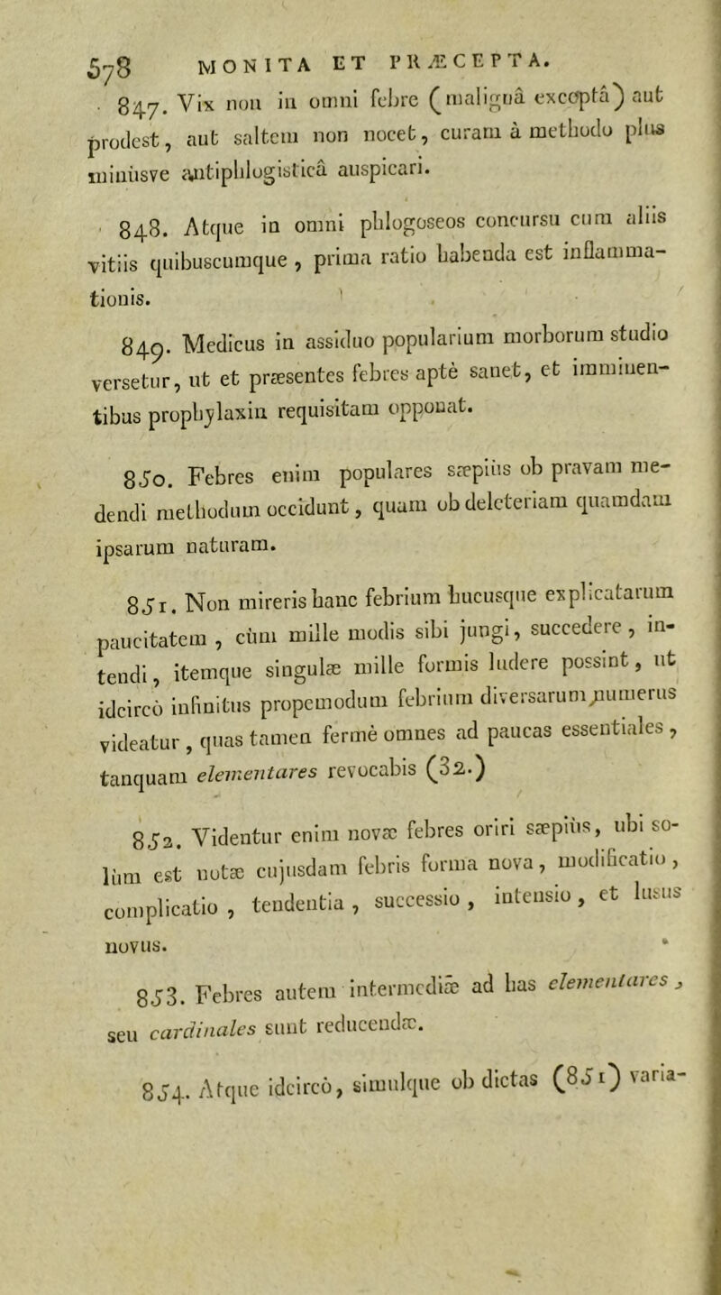 84.7. Vix non iii omni febre (malijirtiâ excepta) aut prodest, aut saltem non nocet, curam à metbodo plus luiniisve <yatipblogistica auspicari. 848. Atque in omni plilogoseos concursu cura alus vitiis quibuscumque , prima ratio babeada est inflamma- tionis. ’ 849. Medicus in assiduo popularium morborum studio versetur, ut et præsentes febres aptè sanet, et immuien- tibus propbjlaxin requisitam opponat. 8J0. Febres enim populares sæpiiis ob pravam me- dendi metbodum occidunt, quam obdelcteriam quamdam ipsarum naturam. SJi. Non mireris banc febrium bucusque expl.cataium paucitatem , cum mille modis sibi jungi, succedere, in- tendi, itemque singulæ mille formis ludere possint, nt idcirco infinitus propemodum febrium diversarum;aiuiierus videatur , quas tamen fermé omnes ad paucas essentiales , tanquam elevieiitares revocabis ^32..) 8J2. Videntur enim novsc febres oriri sæpins, ubi so- lum est notæ cujusdam febris forma nova, modificatio, complicatio , tendentia , successio , intensio, et lusus novus. 8J3. Febres autem intermediæ ad bas dementares ^ seu cardinales sunt reduceudæ. 8J4. Atque idcirco, simulque ob dictas (8J1) vana-