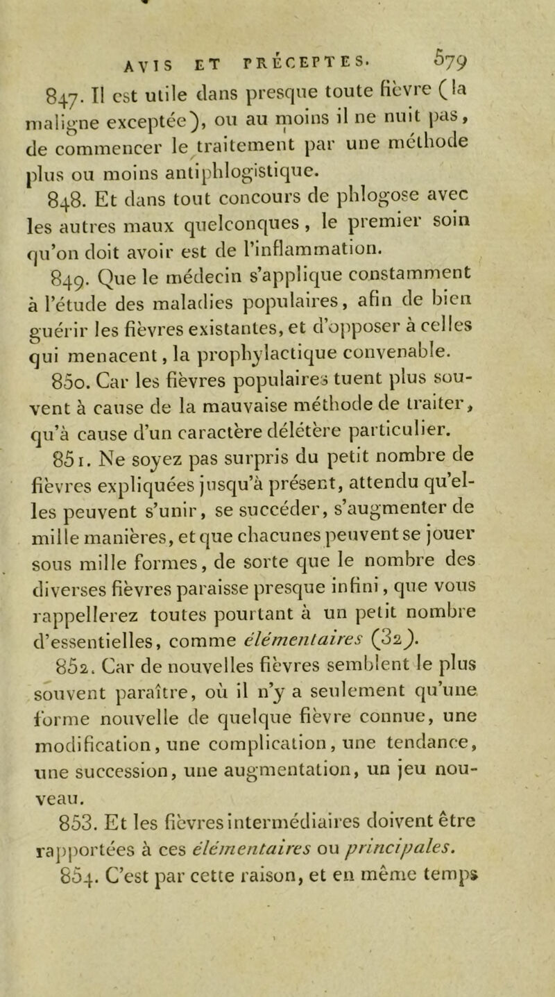 847. Il est Utile clans presque toute fièvre (la maligne exceptée), ou au moins il ne nuit pas, de commencer le traitement par une methode plus ou moins antiphlogisticjue. 848. Et clans tout concours de phlogose avec les autres maux quelconques , le premier soin qu’on doit avoir est de l’inflammation. 849. Que le médecin s’applique constamment à l’étude des maladies populaires, afin de bien guérir les fièvres existantes, et d’opposer à celles qui menacent, la proph^'lacticjue convenable. 850. Car les fièvres populaires tuent plus sou- vent à cause de la mauvaise méthode de traiter, qu’à cause d’un caractère délétère particulier. 851. Ne soyez pas surpris du petit nombre de fièvres expliquées jusqu’à présent, attendu qu el- les peuvent s’unir, se succéder, s’augmenter de mille manières, et cjue chacunes peuvent se jouer sous mille formes, de sorte que le nombre des diverses fièvres paraisse presque infini, que vous rappellerez toutes pourtant à un petit nombre d’essentielles, comme élémentaires (82). 862. Car de nouvelles fièvres semblent le plus souvent paraître, où il n’y a seulement qu’une forme nouvelle de quelque fièvre connue, une modification, une complication, une tendance, une succession, une augmentation, un jeu nou- veau. 853. Et les fièvres intermédiaires doivent être ra])portées à ces élémentaires ou principales. 854. C’est par cette raison, et en même temps