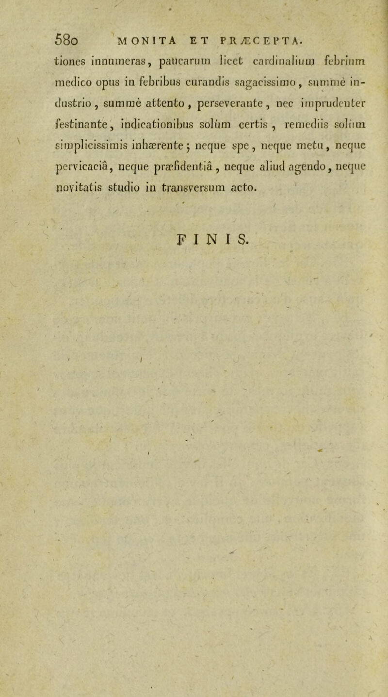 tiones innumeras, paucarum licet cardinalium febrium medico opus in febribus curandis sagacissimo, siimhié in- dustrio, sum mé attento , perseverante, ncc imprudenter festinante, indicationibus soliim certis, remediis soliini simplicissimis inhærente 5 neque spe, neque metu, neque pervicacia, neque praefidentia, neque aliud agendo, neque novitatis studio in transversum acto. ' FINIS. ' I I